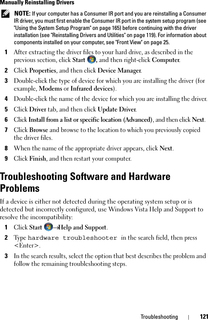 Troubleshooting 121Manually Reinstalling Drivers  NOTE: If your computer has a Consumer IR port and you are reinstalling a Consumer IR driver, you must first enable the Consumer IR port in the system setup program (see &quot;Using the System Setup Program&quot; on page 165) before continuing with the driver installation (see &quot;Reinstalling Drivers and Utilities&quot; on page 119). For information about components installed on your computer, see &quot;Front View&quot; on page 25.1After extracting the driver files to your hard drive, as described in the previous section, click Start , and then right-click Computer.2Click Properties, and then click Device Manager.3Double-click the type of device for which you are installing the driver (for example, Modems or Infrared devices).4Double-click the name of the device for which you are installing the driver.5Click Driver tab, and then click Update Driver.6Click Install from a list or specific location (Advanced), and then click Next.7Click Browse and browse to the location to which you previously copied the driver files.8When the name of the appropriate driver appears, click Next.9Click Finish, and then restart your computer.Troubleshooting Software and Hardware ProblemsIf a device is either not detected during the operating system setup or is detected but incorrectly configured, use Windows Vista Help and Support to resolve the incompatibility:1Click Start → Help and Support.2Type hardware troubleshooter in the search field, then press &lt;Enter&gt;.3In the search results, select the option that best describes the problem and follow the remaining troubleshooting steps.