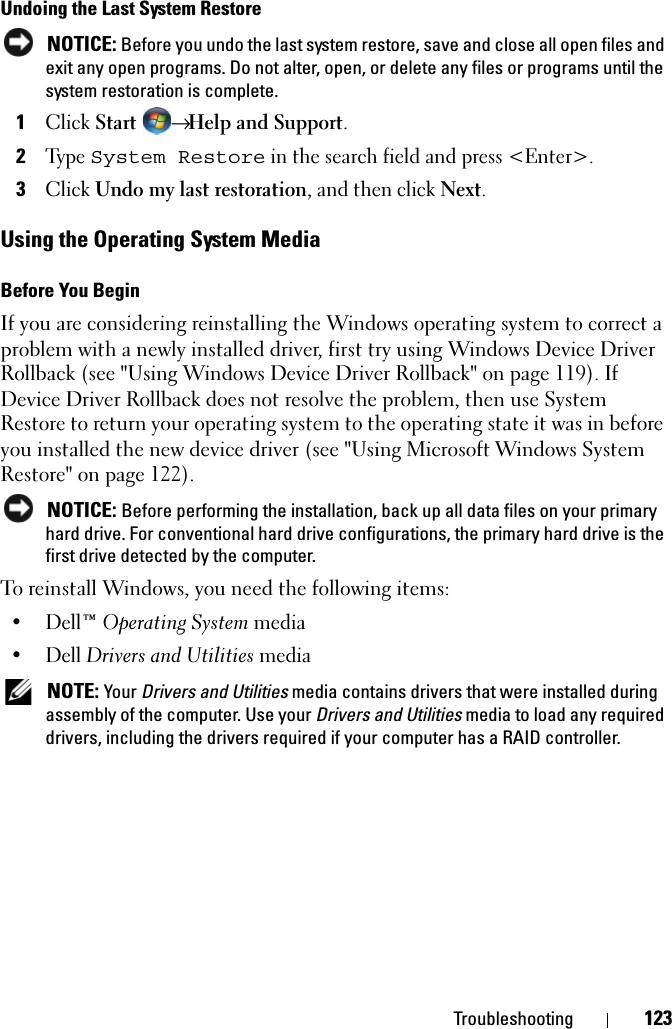 Troubleshooting 123Undoing the Last System Restore NOTICE: Before you undo the last system restore, save and close all open files and exit any open programs. Do not alter, open, or delete any files or programs until the system restoration is complete.1Click Start → Help and Support.2Type System Restore in the search field and press &lt;Enter&gt;.3Click Undo my last restoration, and then click Next.Using the Operating System MediaBefore You BeginIf you are considering reinstalling the Windows operating system to correct a problem with a newly installed driver, first try using Windows Device Driver Rollback (see &quot;Using Windows Device Driver Rollback&quot; on page 119). If Device Driver Rollback does not resolve the problem, then use System Restore to return your operating system to the operating state it was in before you installed the new device driver (see &quot;Using Microsoft Windows System Restore&quot; on page 122). NOTICE: Before performing the installation, back up all data files on your primary hard drive. For conventional hard drive configurations, the primary hard drive is the first drive detected by the computer.To reinstall Windows, you need the following items:•Dell™ Operating System media•Dell Drivers and Utilities media NOTE: Your Drivers and Utilities media contains drivers that were installed during assembly of the computer. Use your Drivers and Utilities media to load any required drivers, including the drivers required if your computer has a RAID controller. 