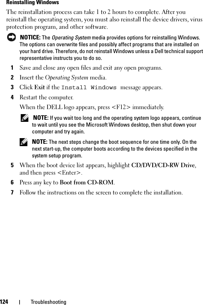 124 TroubleshootingReinstalling Windows The reinstallation process can take 1 to 2 hours to complete. After you reinstall the operating system, you must also reinstall the device drivers, virus protection program, and other software. NOTICE: The Operating System media provides options for reinstalling Windows. The options can overwrite files and possibly affect programs that are installed on your hard drive. Therefore, do not reinstall Windows unless a Dell technical support representative instructs you to do so.1Save and close any open files and exit any open programs.2Insert the Operating System media.3Click Exit if the Install Windows message appears.4Restart the computer.When the DELL logo appears, press &lt;F12&gt; immediately. NOTE: If you wait too long and the operating system logo appears, continue to wait until you see the Microsoft Windows desktop, then shut down your computer and try again. NOTE: The next steps change the boot sequence for one time only. On the next start-up, the computer boots according to the devices specified in the system setup program.5When the boot device list appears, highlight CD/DVD/CD-RW Drive, and then press &lt;Enter&gt;.6Press any key to Boot from CD-ROM.7Follow the instructions on the screen to complete the installation.