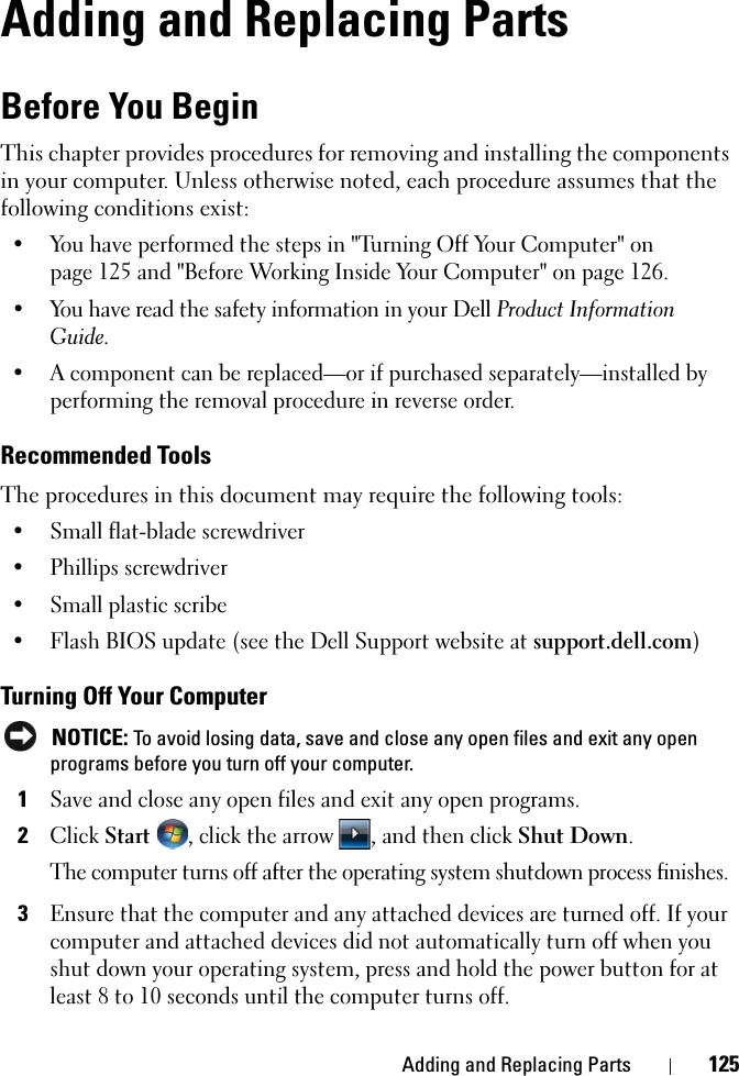 Adding and Replacing Parts 125Adding and Replacing PartsBefore You BeginThis chapter provides procedures for removing and installing the components in your computer. Unless otherwise noted, each procedure assumes that the following conditions exist:• You have performed the steps in &quot;Turning Off Your Computer&quot; on page 125 and &quot;Before Working Inside Your Computer&quot; on page 126.• You have read the safety information in your Dell Product Information Guide.• A component can be replaced—or if purchased separately—installed by performing the removal procedure in reverse order.Recommended ToolsThe procedures in this document may require the following tools:• Small flat-blade screwdriver• Phillips screwdriver• Small plastic scribe• Flash BIOS update (see the Dell Support website at support.dell.com)Turning Off Your Computer NOTICE: To avoid losing data, save and close any open files and exit any open programs before you turn off your computer.1Save and close any open files and exit any open programs.2Click Start , click the arrow , and then click Shut Down.The computer turns off after the operating system shutdown process finishes.3Ensure that the computer and any attached devices are turned off. If your computer and attached devices did not automatically turn off when you shut down your operating system, press and hold the power button for at least 8 to 10 seconds until the computer turns off.