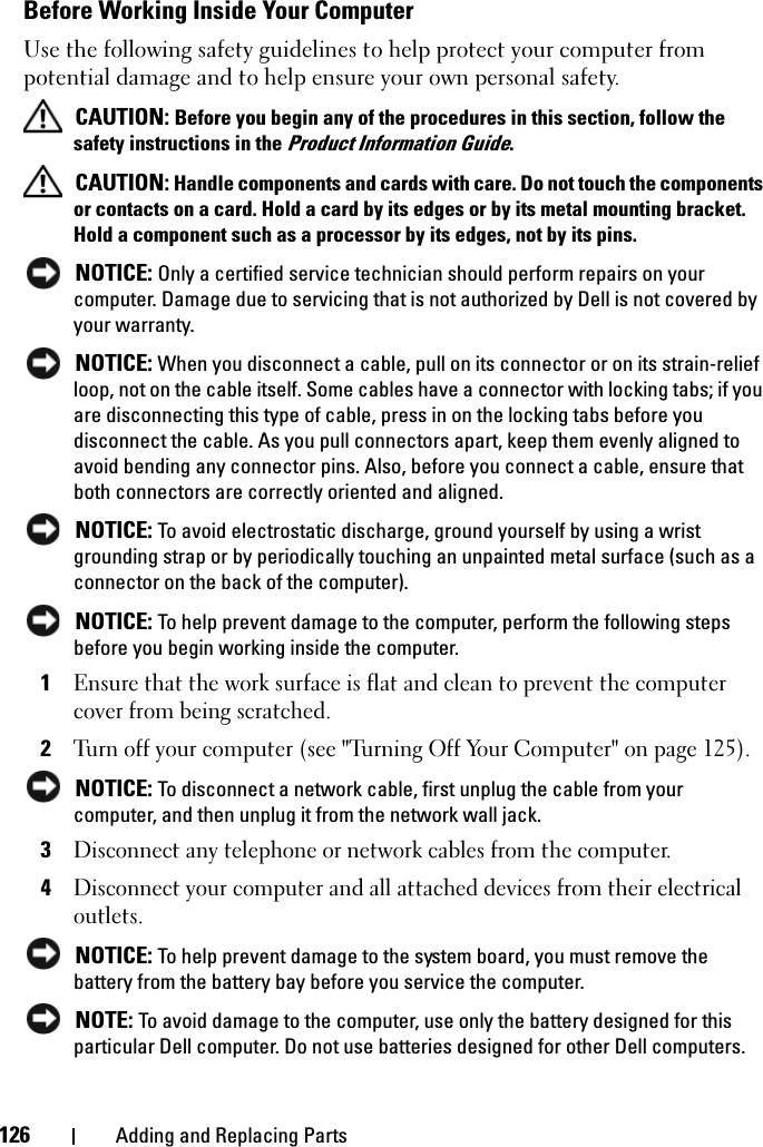 126 Adding and Replacing PartsBefore Working Inside Your ComputerUse the following safety guidelines to help protect your computer from potential damage and to help ensure your own personal safety. CAUTION: Before you begin any of the procedures in this section, follow the safety instructions in the Product Information Guide. CAUTION: Handle components and cards with care. Do not touch the components or contacts on a card. Hold a card by its edges or by its metal mounting bracket. Hold a component such as a processor by its edges, not by its pins. NOTICE: Only a certified service technician should perform repairs on your computer. Damage due to servicing that is not authorized by Dell is not covered by your warranty. NOTICE: When you disconnect a cable, pull on its connector or on its strain-relief loop, not on the cable itself. Some cables have a connector with locking tabs; if you are disconnecting this type of cable, press in on the locking tabs before you disconnect the cable. As you pull connectors apart, keep them evenly aligned to avoid bending any connector pins. Also, before you connect a cable, ensure that both connectors are correctly oriented and aligned.  NOTICE: To avoid electrostatic discharge, ground yourself by using a wrist grounding strap or by periodically touching an unpainted metal surface (such as a connector on the back of the computer). NOTICE: To help prevent damage to the computer, perform the following steps before you begin working inside the computer. 1Ensure that the work surface is flat and clean to prevent the computer cover from being scratched.2Turn off your computer (see &quot;Turning Off Your Computer&quot; on page 125). NOTICE: To disconnect a network cable, first unplug the cable from your computer, and then unplug it from the network wall jack.3Disconnect any telephone or network cables from the computer.4Disconnect your computer and all attached devices from their electrical outlets. NOTICE: To help prevent damage to the system board, you must remove the battery from the battery bay before you service the computer.  NOTE: To avoid damage to the computer, use only the battery designed for this particular Dell computer. Do not use batteries designed for other Dell computers.