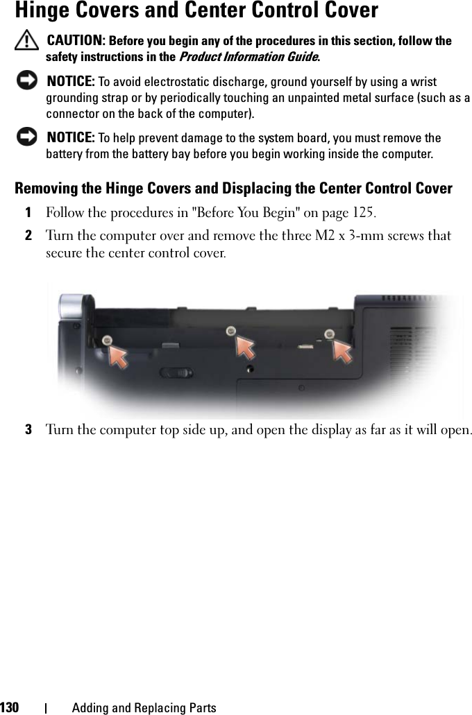 130 Adding and Replacing PartsHinge Covers and Center Control Cover CAUTION: Before you begin any of the procedures in this section, follow the safety instructions in the Product Information Guide. NOTICE: To avoid electrostatic discharge, ground yourself by using a wrist grounding strap or by periodically touching an unpainted metal surface (such as a connector on the back of the computer). NOTICE: To help prevent damage to the system board, you must remove the battery from the battery bay before you begin working inside the computer.Removing the Hinge Covers and Displacing the Center Control Cover1Follow the procedures in &quot;Before You Begin&quot; on page 125.2Turn the computer over and remove the three M2 x 3-mm screws that secure the center control cover.3Turn the computer top side up, and open the display as far as it will open.