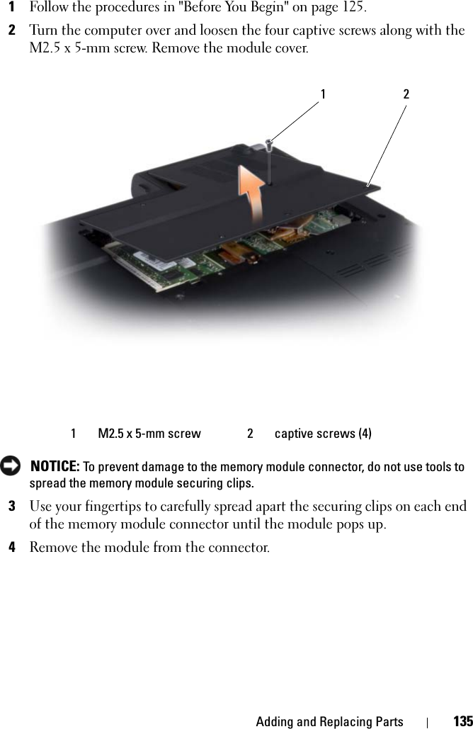 Adding and Replacing Parts 1351Follow the procedures in &quot;Before You Begin&quot; on page 125. 2Turn the computer over and loosen the four captive screws along with the M2.5 x 5-mm screw. Remove the module cover. NOTICE: To prevent damage to the memory module connector, do not use tools to spread the memory module securing clips.3Use your fingertips to carefully spread apart the securing clips on each end of the memory module connector until the module pops up.4Remove the module from the connector.1 M2.5 x 5-mm screw 2 captive screws (4)1 2