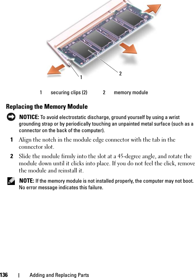 136 Adding and Replacing PartsReplacing the Memory Module NOTICE: To avoid electrostatic discharge, ground yourself by using a wrist grounding strap or by periodically touching an unpainted metal surface (such as a connector on the back of the computer).1Align the notch in the module edge connector with the tab in the connector slot. 2Slide the module firmly into the slot at a 45-degree angle, and rotate the module down until it clicks into place. If you do not feel the click, remove the module and reinstall it. NOTE: If the memory module is not installed properly, the computer may not boot. No error message indicates this failure.1 securing clips (2) 2 memory module 12