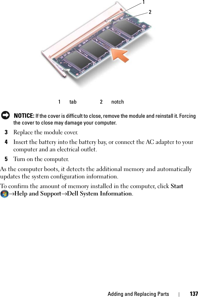 Adding and Replacing Parts 137 NOTICE: If the cover is difficult to close, remove the module and reinstall it. Forcing the cover to close may damage your computer.3Replace the module cover.4Insert the battery into the battery bay, or connect the AC adapter to your computer and an electrical outlet.5Turn on the computer.As the computer boots, it detects the additional memory and automatically updates the system configuration information.To confirm the amount of memory installed in the computer, click Start → Help and Support→ Dell System Information.1 tab 2 notch12