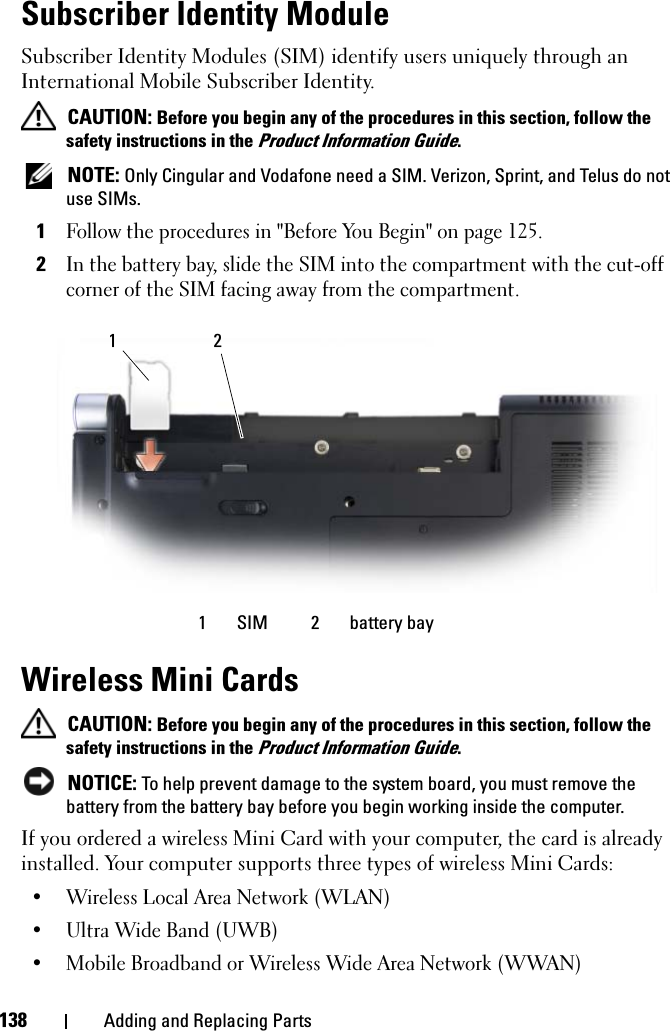 138 Adding and Replacing PartsSubscriber Identity ModuleSubscriber Identity Modules (SIM) identify users uniquely through an International Mobile Subscriber Identity. CAUTION: Before you begin any of the procedures in this section, follow the safety instructions in the Product Information Guide. NOTE: Only Cingular and Vodafone need a SIM. Verizon, Sprint, and Telus do not use SIMs.1Follow the procedures in &quot;Before You Begin&quot; on page 125.2In the battery bay, slide the SIM into the compartment with the cut-off corner of the SIM facing away from the compartment.Wireless Mini Cards  CAUTION: Before you begin any of the procedures in this section, follow the safety instructions in the Product Information Guide. NOTICE: To help prevent damage to the system board, you must remove the battery from the battery bay before you begin working inside the computer.If you ordered a wireless Mini Card with your computer, the card is already installed. Your computer supports three types of wireless Mini Cards:• Wireless Local Area Network (WLAN)• Ultra Wide Band (UWB)• Mobile Broadband or Wireless Wide Area Network (WWAN) 1 SIM 2 battery bay21