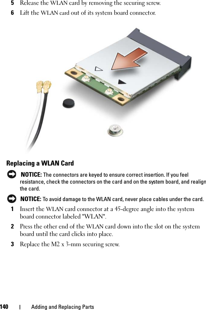 140 Adding and Replacing Parts5Release the WLAN card by removing the securing screw.6Lift the WLAN card out of its system board connector.Replacing a WLAN Card NOTICE: The connectors are keyed to ensure correct insertion. If you feel resistance, check the connectors on the card and on the system board, and realign the card. NOTICE: To avoid damage to the WLAN card, never place cables under the card.1Insert the WLAN card connector at a 45-degree angle into the system board connector labeled &quot;WLAN&quot;.2Press the other end of the WLAN card down into the slot on the system board until the card clicks into place.3Replace the M2 x 3-mm securing screw.