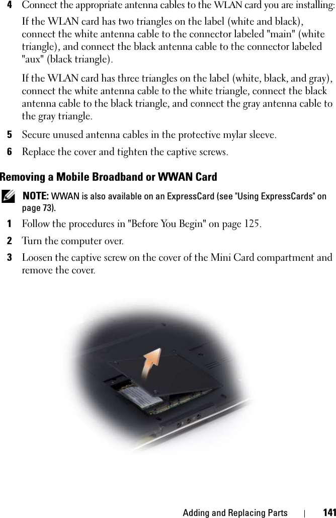 Adding and Replacing Parts 1414Connect the appropriate antenna cables to the WLAN card you are installing:If the WLAN card has two triangles on the label (white and black), connect the white antenna cable to the connector labeled &quot;main&quot; (white triangle), and connect the black antenna cable to the connector labeled &quot;aux&quot; (black triangle).If the WLAN card has three triangles on the label (white, black, and gray), connect the white antenna cable to the white triangle, connect the black antenna cable to the black triangle, and connect the gray antenna cable to the gray triangle.5Secure unused antenna cables in the protective mylar sleeve.6Replace the cover and tighten the captive screws.Removing a Mobile Broadband or WWAN Card NOTE: WWAN is also available on an ExpressCard (see &quot;Using ExpressCards&quot; on page 73).1Follow the procedures in &quot;Before You Begin&quot; on page 125. 2Turn the computer over.3Loosen the captive screw on the cover of the Mini Card compartment and remove the cover.