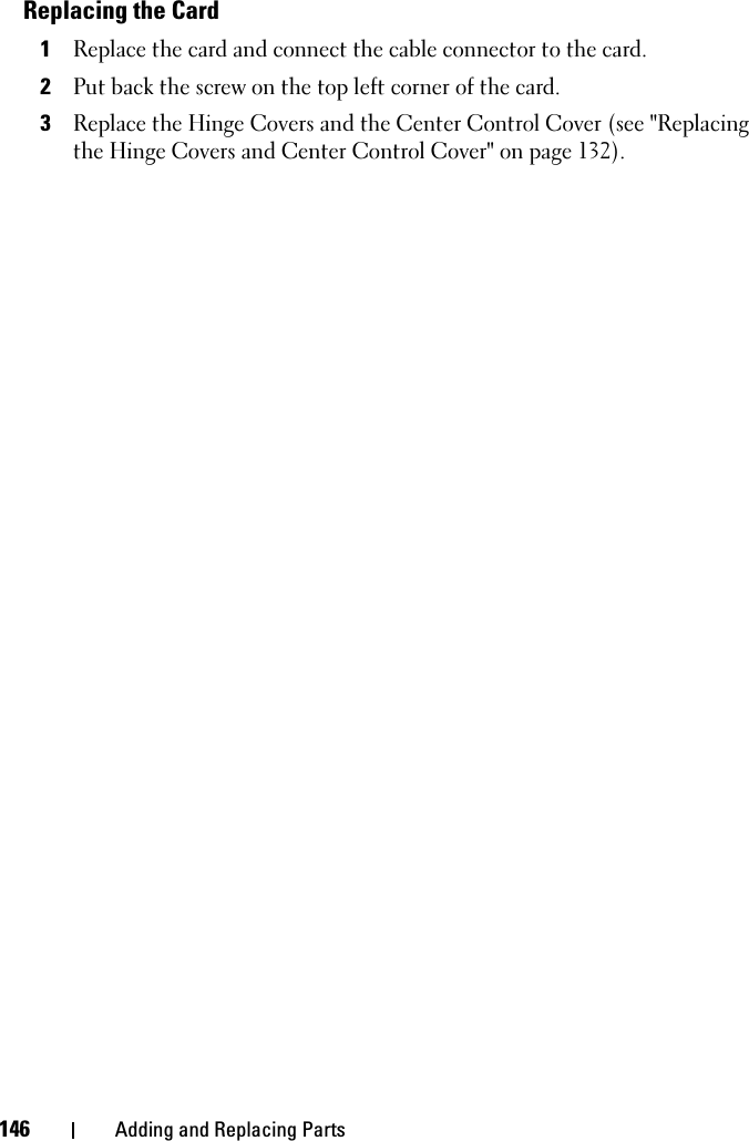 146 Adding and Replacing PartsReplacing the Card1Replace the card and connect the cable connector to the card.2Put back the screw on the top left corner of the card.3Replace the Hinge Covers and the Center Control Cover (see &quot;Replacing the Hinge Covers and Center Control Cover&quot; on page 132).
