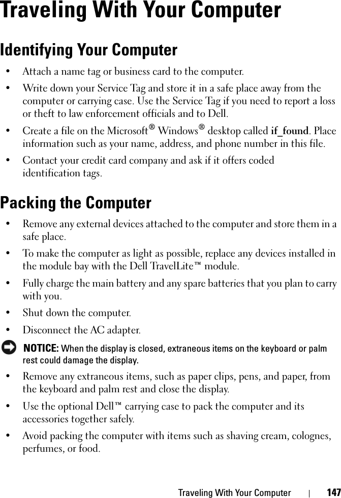 Traveling With Your Computer 147Traveling With Your ComputerIdentifying Your Computer• Attach a name tag or business card to the computer.• Write down your Service Tag and store it in a safe place away from the computer or carrying case. Use the Service Tag if you need to report a loss or theft to law enforcement officials and to Dell.• Create a file on the Microsoft® Windows® desktop called if_found. Place information such as your name, address, and phone number in this file.• Contact your credit card company and ask if it offers coded identification tags.Packing the Computer• Remove any external devices attached to the computer and store them in a safe place.• To make the computer as light as possible, replace any devices installed in the module bay with the Dell TravelLite™ module.• Fully charge the main battery and any spare batteries that you plan to carry with you.• Shut down the computer.• Disconnect the AC adapter. NOTICE: When the display is closed, extraneous items on the keyboard or palm rest could damage the display.• Remove any extraneous items, such as paper clips, pens, and paper, from the keyboard and palm rest and close the display.• Use the optional Dell™ carrying case to pack the computer and its accessories together safely.• Avoid packing the computer with items such as shaving cream, colognes, perfumes, or food.