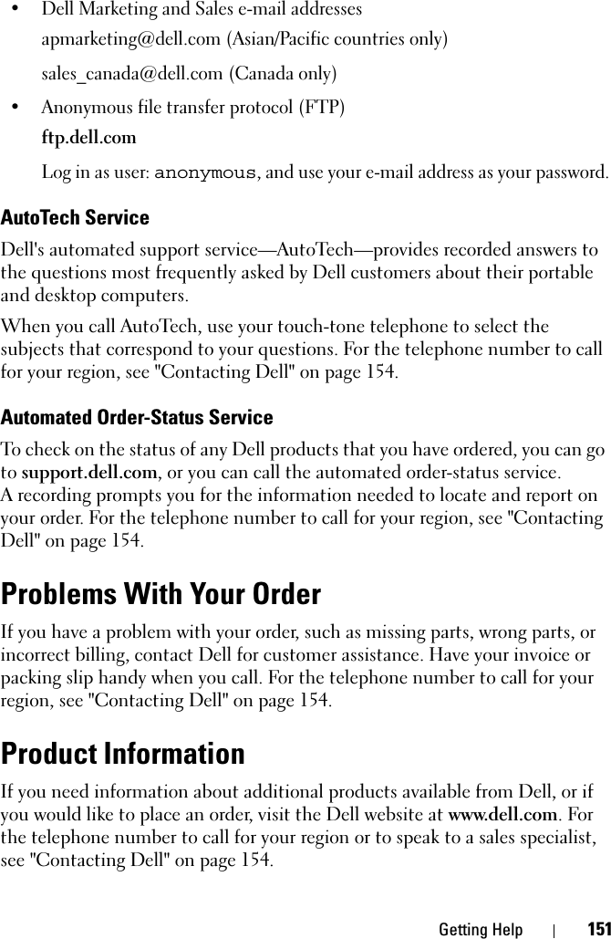 Getting Help 151• Dell Marketing and Sales e-mail addressesapmarketing@dell.com (Asian/Pacific countries only)sales_canada@dell.com (Canada only)• Anonymous file transfer protocol (FTP)ftp.dell.comLog in as user: anonymous, and use your e-mail address as your password.AutoTech ServiceDell&apos;s automated support service—AutoTech—provides recorded answers to the questions most frequently asked by Dell customers about their portable and desktop computers.When you call AutoTech, use your touch-tone telephone to select the subjects that correspond to your questions. For the telephone number to call for your region, see &quot;Contacting Dell&quot; on page 154.Automated Order-Status ServiceTo check on the status of any Dell products that you have ordered, you can go to support.dell.com, or you can call the automated order-status service. A recording prompts you for the information needed to locate and report on your order. For the telephone number to call for your region, see &quot;Contacting Dell&quot; on page 154.Problems With Your OrderIf you have a problem with your order, such as missing parts, wrong parts, or incorrect billing, contact Dell for customer assistance. Have your invoice or packing slip handy when you call. For the telephone number to call for your region, see &quot;Contacting Dell&quot; on page 154.Product InformationIf you need information about additional products available from Dell, or if you would like to place an order, visit the Dell website at www.dell.com. For the telephone number to call for your region or to speak to a sales specialist, see &quot;Contacting Dell&quot; on page 154.