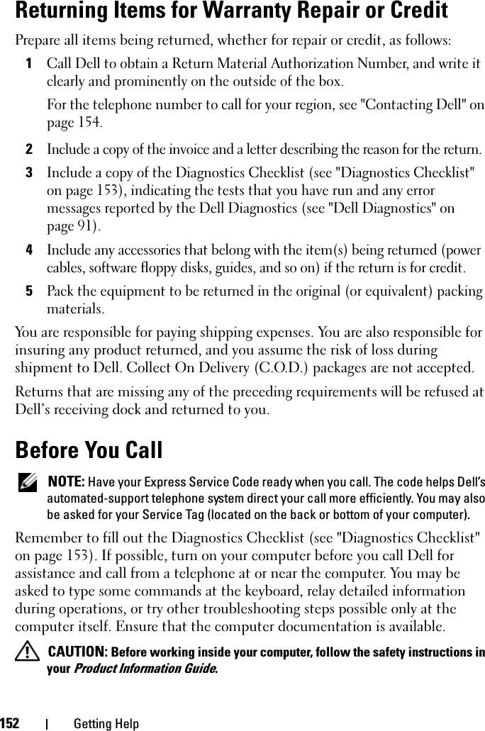 152 Getting HelpReturning Items for Warranty Repair or CreditPrepare all items being returned, whether for repair or credit, as follows:1Call Dell to obtain a Return Material Authorization Number, and write it clearly and prominently on the outside of the box.For the telephone number to call for your region, see &quot;Contacting Dell&quot; on page 154.2Include a copy of the invoice and a letter describing the reason for the return.3Include a copy of the Diagnostics Checklist (see &quot;Diagnostics Checklist&quot; on page 153), indicating the tests that you have run and any error messages reported by the Dell Diagnostics (see &quot;Dell Diagnostics&quot; on page 91).4Include any accessories that belong with the item(s) being returned (power cables, software floppy disks, guides, and so on) if the return is for credit.5Pack the equipment to be returned in the original (or equivalent) packing materials.You are responsible for paying shipping expenses. You are also responsible for insuring any product returned, and you assume the risk of loss during shipment to Dell. Collect On Delivery (C.O.D.) packages are not accepted.Returns that are missing any of the preceding requirements will be refused at Dell’s receiving dock and returned to you.Before You Call NOTE: Have your Express Service Code ready when you call. The code helps Dell’s automated-support telephone system direct your call more efficiently. You may also be asked for your Service Tag (located on the back or bottom of your computer).Remember to fill out the Diagnostics Checklist (see &quot;Diagnostics Checklist&quot; on page 153). If possible, turn on your computer before you call Dell for assistance and call from a telephone at or near the computer. You may be asked to type some commands at the keyboard, relay detailed information during operations, or try other troubleshooting steps possible only at the computer itself. Ensure that the computer documentation is available.  CAUTION: Before working inside your computer, follow the safety instructions in your Product Information Guide.