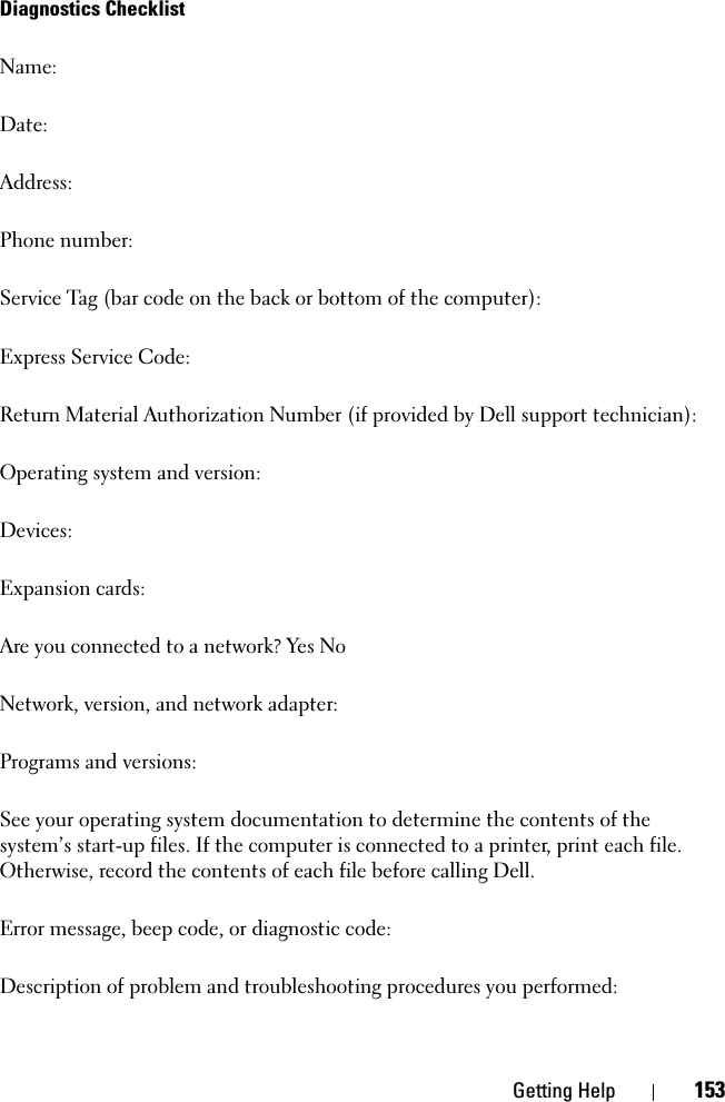 Getting Help 153Diagnostics ChecklistName:Date:Address:Phone number:Service Tag (bar code on the back or bottom of the computer):Express Service Code:Return Material Authorization Number (if provided by Dell support technician):Operating system and version:Devices:Expansion cards:Are you connected to a network? Yes NoNetwork, version, and network adapter:Programs and versions:See your operating system documentation to determine the contents of the system’s start-up files. If the computer is connected to a printer, print each file. Otherwise, record the contents of each file before calling Dell.Error message, beep code, or diagnostic code:Description of problem and troubleshooting procedures you performed: