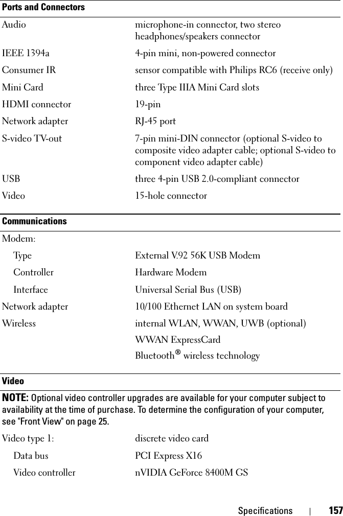 Specifications 157Ports and ConnectorsAudio microphone-in connector, two stereo headphones/speakers connectorIEEE 1394a 4-pin mini, non-powered connectorConsumer IR sensor compatible with Philips RC6 (receive only)Mini Card three Type IIIA Mini Card slotsHDMI connector 19-pinNetwork adapter RJ-45 portS-video TV-out 7-pin mini-DIN connector (optional S-video to composite video adapter cable; optional S-video to component video adapter cable)USB three 4-pin USB 2.0-compliant connectorVideo 15-hole connectorCommunicationsModem:Ty p eExternal V.92 56K USB ModemControllerHardware ModemInterfaceUniversal Serial Bus (USB)Network adapter 10/100 Ethernet LAN on system boardWireless internal WLAN, WWAN, UWB (optional)WWAN ExpressCardBluetooth® wireless technologyVideoNOTE: Optional video controller upgrades are available for your computer subject to availability at the time of purchase. To determine the configuration of your computer, see &quot;Front View&quot; on page 25.Video type 1: discrete video card Data busPCI Express X16Video controllernVIDIA GeForce 8400M GS