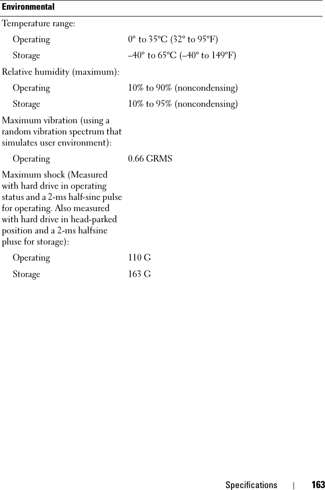 Specifications 163EnvironmentalTemperature range:Operating0° to 35°C (32° to 95°F)Storage–40° to 65°C (–40° to 149°F)Relative humidity (maximum):Operating10% to 90% (noncondensing)Storage10% to 95% (noncondensing)Maximum vibration (using a random vibration spectrum that simulates user environment):Operating0.66 GRMSMaximum shock (Measured with hard drive in operating status and a 2-ms half-sine pulse for operating. Also measured with hard drive in head-parked position and a 2-ms halfsine pluse for storage):Operating110 GStorage163 G