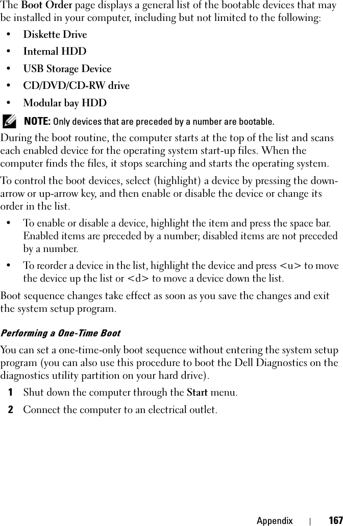 Appendix 167The Boot Order page displays a general list of the bootable devices that may be installed in your computer, including but not limited to the following:• Diskette Drive• Internal HDD• USB Storage Device• CD/DVD/CD-RW drive• Modular bay HDD NOTE: Only devices that are preceded by a number are bootable.During the boot routine, the computer starts at the top of the list and scans each enabled device for the operating system start-up files. When the computer finds the files, it stops searching and starts the operating system. To control the boot devices, select (highlight) a device by pressing the down-arrow or up-arrow key, and then enable or disable the device or change its order in the list.• To enable or disable a device, highlight the item and press the space bar. Enabled items are preceded by a number; disabled items are not preceded by a number.• To reorder a device in the list, highlight the device and press &lt;u&gt; to move the device up the list or &lt;d&gt; to move a device down the list.Boot sequence changes take effect as soon as you save the changes and exit the system setup program.Performing a One-Time BootYou can set a one-time-only boot sequence without entering the system setup program (you can also use this procedure to boot the Dell Diagnostics on the diagnostics utility partition on your hard drive).1Shut down the computer through the Start menu.2Connect the computer to an electrical outlet.