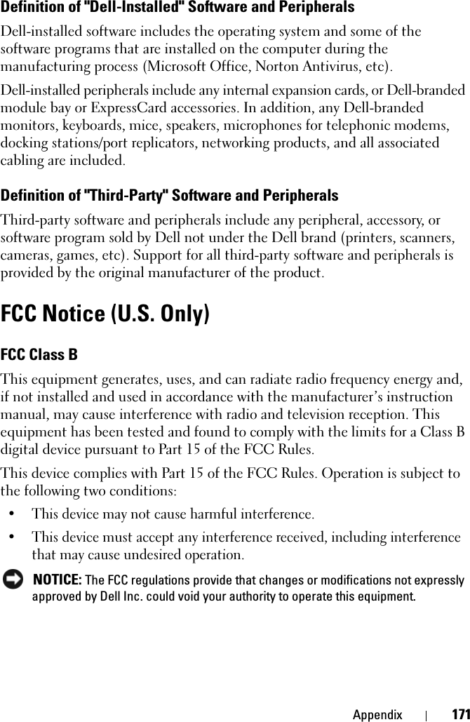 Appendix 171Definition of &quot;Dell-Installed&quot; Software and PeripheralsDell-installed software includes the operating system and some of the software programs that are installed on the computer during the manufacturing process (Microsoft Office, Norton Antivirus, etc).Dell-installed peripherals include any internal expansion cards, or Dell-branded module bay or ExpressCard accessories. In addition, any Dell-branded monitors, keyboards, mice, speakers, microphones for telephonic modems, docking stations/port replicators, networking products, and all associated cabling are included.Definition of &quot;Third-Party&quot; Software and PeripheralsThird-party software and peripherals include any peripheral, accessory, or software program sold by Dell not under the Dell brand (printers, scanners, cameras, games, etc). Support for all third-party software and peripherals is provided by the original manufacturer of the product.FCC Notice (U.S. Only)FCC Class BThis equipment generates, uses, and can radiate radio frequency energy and, if not installed and used in accordance with the manufacturer’s instruction manual, may cause interference with radio and television reception. This equipment has been tested and found to comply with the limits for a Class B digital device pursuant to Part 15 of the FCC Rules. This device complies with Part 15 of the FCC Rules. Operation is subject to the following two conditions: • This device may not cause harmful interference. • This device must accept any interference received, including interference that may cause undesired operation.  NOTICE: The FCC regulations provide that changes or modifications not expressly approved by Dell Inc. could void your authority to operate this equipment. 