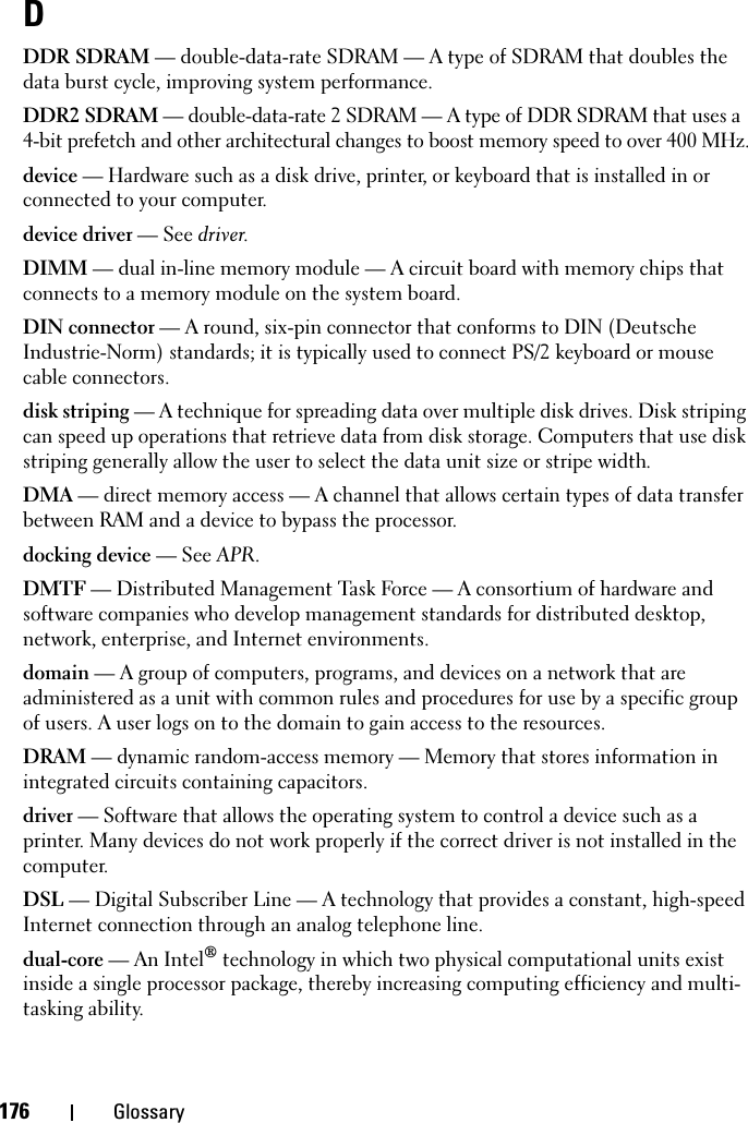 176 GlossaryDDDR SDRAM — double-data-rate SDRAM — A type of SDRAM that doubles the data burst cycle, improving system performance.DDR2 SDRAM — double-data-rate 2 SDRAM — A type of DDR SDRAM that uses a 4-bit prefetch and other architectural changes to boost memory speed to over 400 MHz.device — Hardware such as a disk drive, printer, or keyboard that is installed in or connected to your computer.device driver — See driver.DIMM — dual in-line memory module — A circuit board with memory chips that connects to a memory module on the system board.DIN connector — A round, six-pin connector that conforms to DIN (Deutsche Industrie-Norm) standards; it is typically used to connect PS/2 keyboard or mouse cable connectors.disk striping — A technique for spreading data over multiple disk drives. Disk striping can speed up operations that retrieve data from disk storage. Computers that use disk striping generally allow the user to select the data unit size or stripe width. DMA — direct memory access — A channel that allows certain types of data transfer between RAM and a device to bypass the processor.docking device — See APR.DMTF — Distributed Management Task Force — A consortium of hardware and software companies who develop management standards for distributed desktop, network, enterprise, and Internet environments.domain — A group of computers, programs, and devices on a network that are administered as a unit with common rules and procedures for use by a specific group of users. A user logs on to the domain to gain access to the resources.DRAM — dynamic random-access memory — Memory that stores information in integrated circuits containing capacitors.driver — Software that allows the operating system to control a device such as a printer. Many devices do not work properly if the correct driver is not installed in the computer.DSL — Digital Subscriber Line — A technology that provides a constant, high-speed Internet connection through an analog telephone line. dual-core — An Intel® technology in which two physical computational units exist inside a single processor package, thereby increasing computing efficiency and multi-tasking ability.