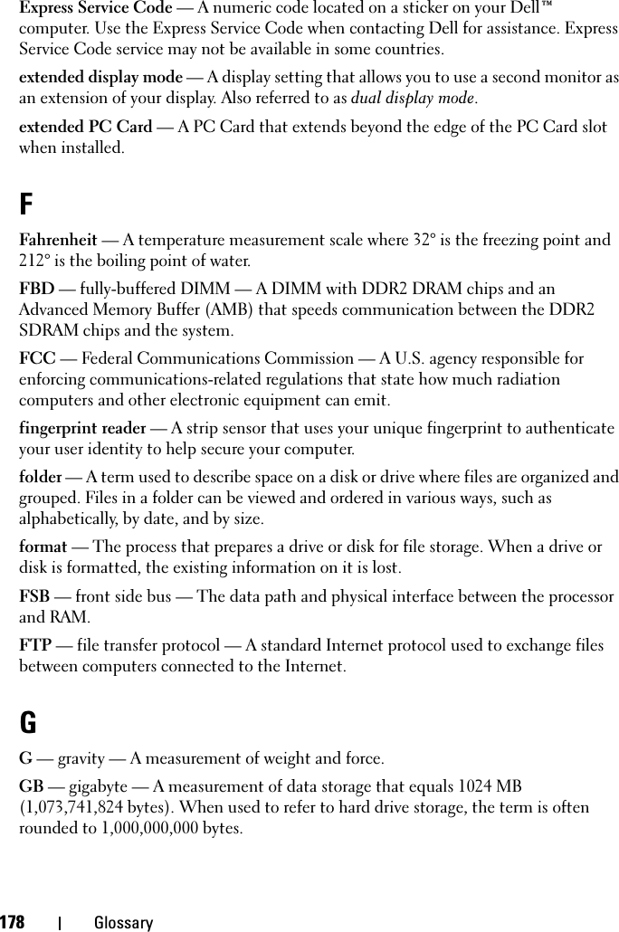 178 GlossaryExpress Service Code — A numeric code located on a sticker on your Dell™ computer. Use the Express Service Code when contacting Dell for assistance. Express Service Code service may not be available in some countries.extended display mode — A display setting that allows you to use a second monitor as an extension of your display. Also referred to as dual display mode.extended PC Card — A PC Card that extends beyond the edge of the PC Card slot when installed.FFahrenheit — A temperature measurement scale where 32° is the freezing point and 212° is the boiling point of water.FBD — fully-buffered DIMM — A DIMM with DDR2 DRAM chips and an Advanced Memory Buffer (AMB) that speeds communication between the DDR2 SDRAM chips and the system.FCC — Federal Communications Commission — A U.S. agency responsible for enforcing communications-related regulations that state how much radiation computers and other electronic equipment can emit.fingerprint reader — A strip sensor that uses your unique fingerprint to authenticate your user identity to help secure your computer. folder — A term used to describe space on a disk or drive where files are organized and grouped. Files in a folder can be viewed and ordered in various ways, such as alphabetically, by date, and by size.format — The process that prepares a drive or disk for file storage. When a drive or disk is formatted, the existing information on it is lost.FSB — front side bus — The data path and physical interface between the processor and RAM.FTP — file transfer protocol — A standard Internet protocol used to exchange files between computers connected to the Internet.GG — gravity — A measurement of weight and force.GB — gigabyte — A measurement of data storage that equals 1024 MB (1,073,741,824 bytes). When used to refer to hard drive storage, the term is often rounded to 1,000,000,000 bytes.