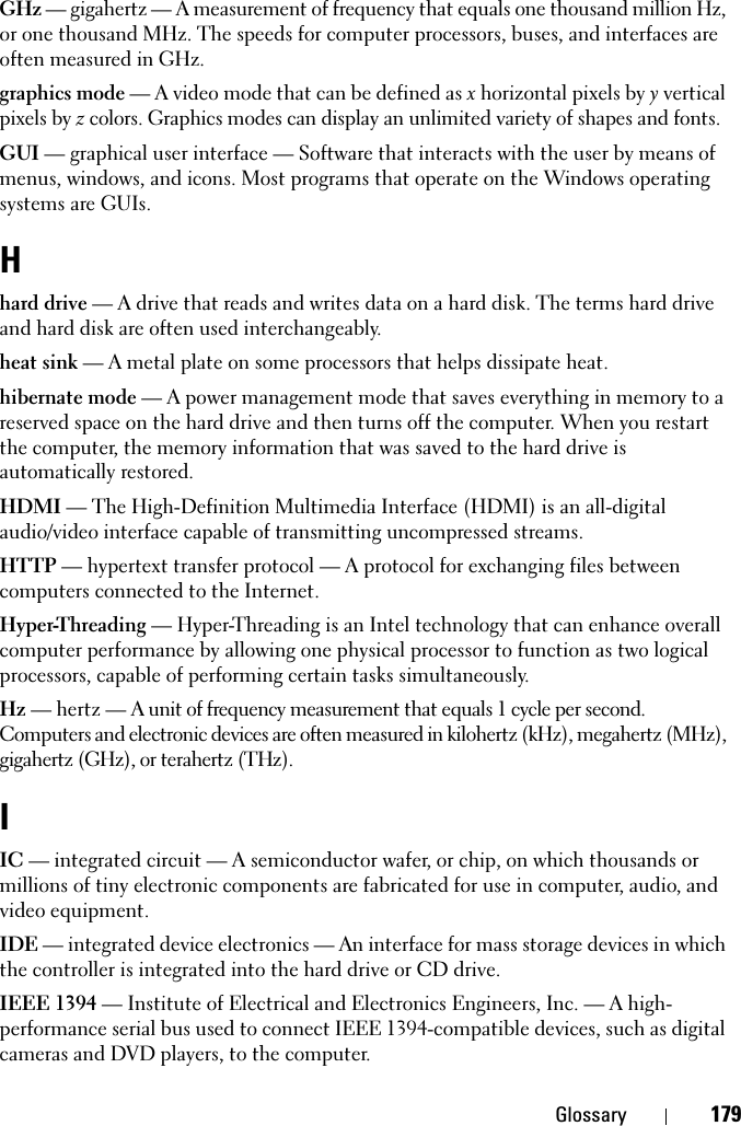 Glossary 179GHz — gigahertz — A measurement of frequency that equals one thousand million Hz, or one thousand MHz. The speeds for computer processors, buses, and interfaces are often measured in GHz.graphics mode — A video mode that can be defined as x horizontal pixels by y vertical pixels by z colors. Graphics modes can display an unlimited variety of shapes and fonts.GUI — graphical user interface — Software that interacts with the user by means of menus, windows, and icons. Most programs that operate on the Windows operating systems are GUIs.Hhard drive — A drive that reads and writes data on a hard disk. The terms hard drive and hard disk are often used interchangeably.heat sink — A metal plate on some processors that helps dissipate heat.hibernate mode — A power management mode that saves everything in memory to a reserved space on the hard drive and then turns off the computer. When you restart the computer, the memory information that was saved to the hard drive is automatically restored.HDMI — The High-Definition Multimedia Interface (HDMI) is an all-digital audio/video interface capable of transmitting uncompressed streams.HTTP — hypertext transfer protocol — A protocol for exchanging files between computers connected to the Internet. Hyper-Threading — Hyper-Threading is an Intel technology that can enhance overall computer performance by allowing one physical processor to function as two logical processors, capable of performing certain tasks simultaneously.Hz — hertz — A unit of frequency measurement that equals 1 cycle per second. Computers and electronic devices are often measured in kilohertz (kHz), megahertz (MHz), gigahertz (GHz), or terahertz (THz).IIC — integrated circuit — A semiconductor wafer, or chip, on which thousands or millions of tiny electronic components are fabricated for use in computer, audio, and video equipment. IDE — integrated device electronics — An interface for mass storage devices in which the controller is integrated into the hard drive or CD drive.IEEE 1394 — Institute of Electrical and Electronics Engineers, Inc. — A high-performance serial bus used to connect IEEE 1394-compatible devices, such as digital cameras and DVD players, to the computer. 