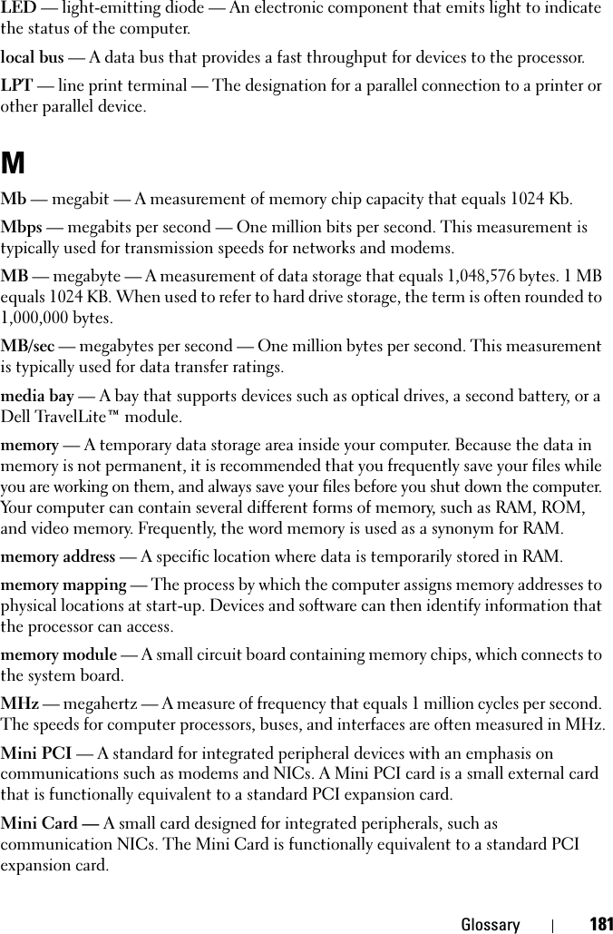 Glossary 181LED — light-emitting diode — An electronic component that emits light to indicate the status of the computer.local bus — A data bus that provides a fast throughput for devices to the processor.LPT — line print terminal — The designation for a parallel connection to a printer or other parallel device. MMb — megabit — A measurement of memory chip capacity that equals 1024 Kb.Mbps — megabits per second — One million bits per second. This measurement is typically used for transmission speeds for networks and modems.MB — megabyte — A measurement of data storage that equals 1,048,576 bytes. 1 MB equals 1024 KB. When used to refer to hard drive storage, the term is often rounded to 1,000,000 bytes.MB/sec — megabytes per second — One million bytes per second. This measurement is typically used for data transfer ratings.media bay — A bay that supports devices such as optical drives, a second battery, or a Dell TravelLite™ module.memory — A temporary data storage area inside your computer. Because the data in memory is not permanent, it is recommended that you frequently save your files while you are working on them, and always save your files before you shut down the computer. Your computer can contain several different forms of memory, such as RAM, ROM, and video memory. Frequently, the word memory is used as a synonym for RAM.memory address — A specific location where data is temporarily stored in RAM.memory mapping — The process by which the computer assigns memory addresses to physical locations at start-up. Devices and software can then identify information that the processor can access.memory module — A small circuit board containing memory chips, which connects to the system board.MHz — megahertz — A measure of frequency that equals 1 million cycles per second. The speeds for computer processors, buses, and interfaces are often measured in MHz.Mini PCI — A standard for integrated peripheral devices with an emphasis on communications such as modems and NICs. A Mini PCI card is a small external card that is functionally equivalent to a standard PCI expansion card.Mini Card — A small card designed for integrated peripherals, such as communication NICs. The Mini Card is functionally equivalent to a standard PCI expansion card.