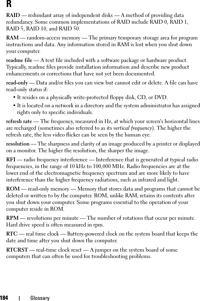 184 GlossaryRRAID — redundant array of independent disks — A method of providing data redundancy. Some common implementations of RAID include RAID 0, RAID 1, RAID 5, RAID 10, and RAID 50.RAM — random-access memory — The primary temporary storage area for program instructions and data. Any information stored in RAM is lost when you shut down your computer.readme file — A text file included with a software package or hardware product. Typically, readme files provide installation information and describe new product enhancements or corrections that have not yet been documented.read-only — Data and/or files you can view but cannot edit or delete. A file can have read-only status if:• It resides on a physically write-protected floppy disk, CD, or DVD.• It is located on a network in a directory and the system administrator has assigned rights only to specific individuals.refresh rate — The frequency, measured in Hz, at which your screen&apos;s horizontal lines are recharged (sometimes also referred to as its vertical frequency). The higher the refresh rate, the less video flicker can be seen by the human eye.resolution — The sharpness and clarity of an image produced by a printer or displayed on a monitor. The higher the resolution, the sharper the image.RFI — radio frequency interference — Interference that is generated at typical radio frequencies, in the range of 10 kHz to 100,000 MHz. Radio frequencies are at the lower end of the electromagnetic frequency spectrum and are more likely to have interference than the higher frequency radiations, such as infrared and light.ROM — read-only memory — Memory that stores data and programs that cannot be deleted or written to by the computer. ROM, unlike RAM, retains its contents after you shut down your computer. Some programs essential to the operation of your computer reside in ROM.RPM — revolutions per minute — The number of rotations that occur per minute. Hard drive speed is often measured in rpm.RTC — real time clock — Battery-powered clock on the system board that keeps the date and time after you shut down the computer.RTCRST — real-time clock reset — A jumper on the system board of some computers that can often be used for troubleshooting problems.