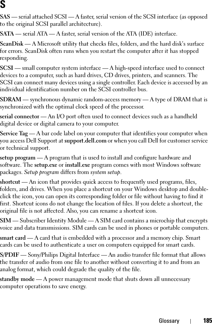 Glossary 185SSAS — serial attached SCSI — A faster, serial version of the SCSI interface (as opposed to the original SCSI parallel architecture).SATA — serial ATA — A faster, serial version of the ATA (IDE) interface.ScanDisk — A Microsoft utility that checks files, folders, and the hard disk’s surface for errors. ScanDisk often runs when you restart the computer after it has stopped responding.SCSI — small computer system interface — A high-speed interface used to connect devices to a computer, such as hard drives, CD drives, printers, and scanners. The SCSI can connect many devices using a single controller. Each device is accessed by an individual identification number on the SCSI controller bus.SDRAM — synchronous dynamic random-access memory — A type of DRAM that is synchronized with the optimal clock speed of the processor.serial connector — An I/O port often used to connect devices such as a handheld digital device or digital camera to your computer.Service Tag — A bar code label on your computer that identifies your computer when you access Dell Support at support.dell.com or when you call Dell for customer service or technical support.setup program — A program that is used to install and configure hardware and software. The setup.exe or install.exe program comes with most Windows software packages. Setup program differs from system setup.shortcut — An icon that provides quick access to frequently used programs, files, folders, and drives. When you place a shortcut on your Windows desktop and double-click the icon, you can open its corresponding folder or file without having to find it first. Shortcut icons do not change the location of files. If you delete a shortcut, the original file is not affected. Also, you can rename a shortcut icon.SIM — Subscriber Identity Module — A SIM card contains a microchip that encrypts voice and data transmissions. SIM cards can be used in phones or portable computers.smart card — A card that is embedded with a processor and a memory chip. Smart cards can be used to authenticate a user on computers equipped for smart cards.S/PDIF — Sony/Philips Digital Interface — An audio transfer file format that allows the transfer of audio from one file to another without converting it to and from an analog format, which could degrade the quality of the file.standby mode — A power management mode that shuts down all unnecessary computer operations to save energy.