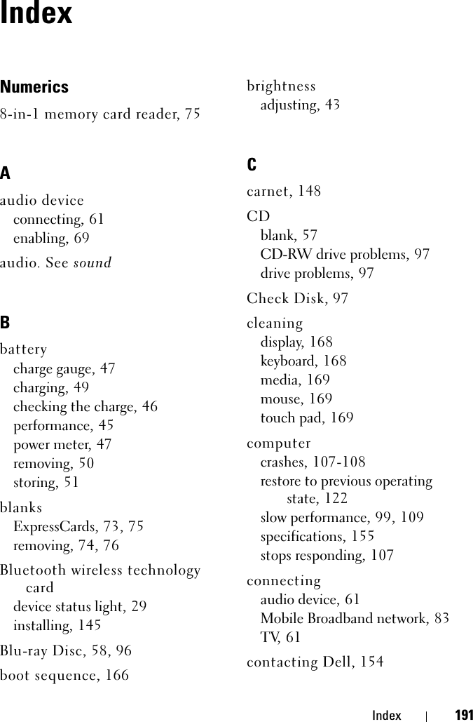 Index 191IndexNumerics8-in-1 memory card reader, 75Aaudio deviceconnecting, 61enabling, 69audio. See soundBbatterycharge gauge, 47charging, 49checking the charge, 46performance, 45power meter, 47removing, 50storing, 51blanksExpressCards, 73, 75removing, 74, 76Bluetooth wireless technology carddevice status light, 29installing, 145Blu-ray Disc, 58, 96boot sequence, 166brightnessadjusting, 43Ccarnet, 148CDblank, 57CD-RW drive problems, 97drive problems, 97Check Disk, 97cleaningdisplay, 168keyboard, 168media, 169mouse, 169touch pad, 169computercrashes, 107-108restore to previous operating state, 122slow performance, 99, 109specifications, 155stops responding, 107connectingaudio device, 61Mobile Broadband network, 83TV, 61contacting Dell, 154