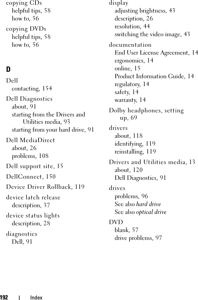 192 Indexcopying CDshelpful tips, 58how to, 56copying DVDshelpful tips, 58how to, 56DDellcontacting, 154Dell Diagnosticsabout, 91starting from the Drivers and Utilities media, 93starting from your hard drive, 91Dell MediaDirectabout, 26problems, 108Dell support site, 15DellConnect, 150Device Driver Rollback, 119device latch releasedescription, 37device status lightsdescription, 28diagnosticsDell, 91displayadjusting brightness, 43description, 26resolution, 44switching the video image, 43documentationEnd User License Agreement, 14ergonomics, 14online, 15Product Information Guide, 14regulatory, 14safety, 14warranty, 14Dolby headphones, setting up, 69driversabout, 118identifying, 119reinstalling, 119Drivers and Utilities media, 13about, 120Dell Diagnostics, 91drivesproblems, 96See also hard driveSee also optical driveDVDblank, 57drive problems, 97