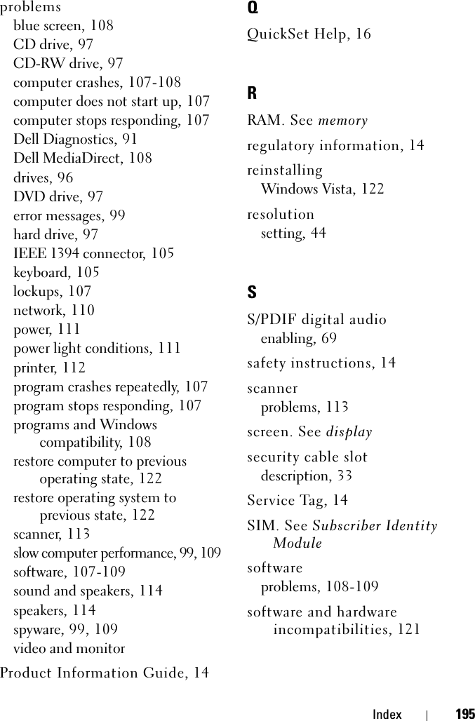 Index 195problemsblue screen, 108CD drive, 97CD-RW drive, 97computer crashes, 107-108computer does not start up, 107computer stops responding, 107Dell Diagnostics, 91Dell MediaDirect, 108drives, 96DVD drive, 97error messages, 99hard drive, 97IEEE 1394 connector, 105keyboard, 105lockups, 107network, 110power, 111power light conditions, 111printer, 112program crashes repeatedly, 107program stops responding, 107programs and Windows compatibility, 108restore computer to previous operating state, 122restore operating system to previous state, 122scanner, 113slow computer performance, 99, 109software, 107-109sound and speakers, 114speakers, 114spyware, 99, 109video and monitorProduct Information Guide, 14QQuickSet Help, 16RRAM. See memoryregulatory information, 14reinstallingWindows Vista, 122resolutionsetting, 44SS/PDIF digital audioenabling, 69safety instructions, 14scannerproblems, 113screen. See displaysecurity cable slotdescription, 33Service Tag, 14SIM. See Subscriber Identity Modulesoftwareproblems, 108-109software and hardware incompatibilities, 121