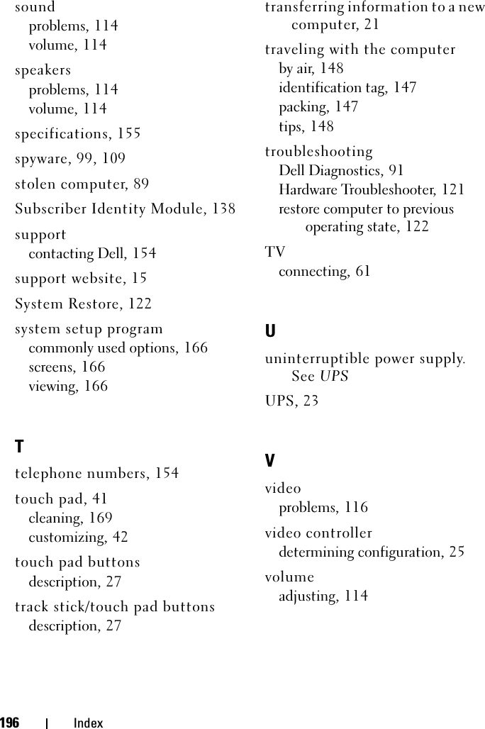 196 Indexsoundproblems, 114volume, 114speakersproblems, 114volume, 114specifications, 155spyware, 99, 109stolen computer, 89Subscriber Identity Module, 138supportcontacting Dell, 154support website, 15System Restore, 122system setup programcommonly used options, 166screens, 166viewing, 166Ttelephone numbers, 154touch pad, 41cleaning, 169customizing, 42touch pad buttonsdescription, 27track stick/touch pad buttonsdescription, 27transferring information to a new computer, 21traveling with the computerby air, 148identification tag, 147packing, 147tips, 148troubleshootingDell Diagnostics, 91Hardware Troubleshooter, 121restore computer to previous operating state, 122TVconnecting, 61Uuninterruptible power supply. See UPSUPS, 23Vvideoproblems, 116video controllerdetermining configuration, 25volumeadjusting, 114