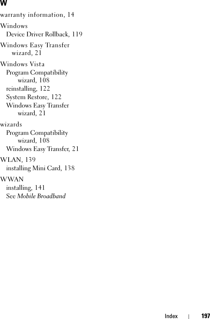 Index 197Wwarranty information, 14WindowsDevice Driver Rollback, 119Windows Easy Transfer wizard, 21Windows VistaProgram Compatibility wizard, 108reinstalling, 122System Restore, 122Windows Easy Transfer wizard, 21wizardsProgram Compatibility wizard, 108Windows Easy Transfer, 21WLAN, 139installing Mini Card, 138WWANinstalling, 141See Mobile Broadband