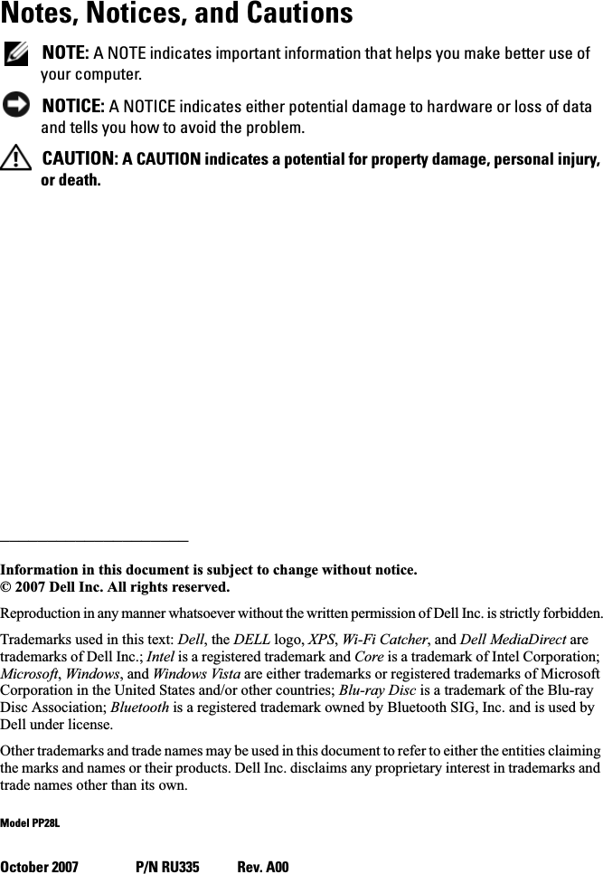 Notes, Notices, and Cautions NOTE: A NOTE indicates important information that helps you make better use of your computer. NOTICE: A NOTICE indicates either potential damage to hardware or loss of data and tells you how to avoid the problem. CAUTION: A CAUTION indicates a potential for property damage, personal injury, or death.____________________Information in this document is subject to change without notice.© 2007 Dell Inc. All rights reserved.Reproduction in any manner whatsoever without the written permission of Dell Inc. is strictly forbidden.Trademarks used in this text: Dell, the DELL logo, XPS,Wi-Fi Catcher, and Dell MediaDirect are trademarks of Dell Inc.; Intel is a registered trademark and Core is a trademark of Intel Corporation; Microsoft,Windows, and Windows Vista are either trademarks or registered trademarks of Microsoft Corporation in the United States and/or other countries; Blu-ray Disc is a trademark of the Blu-ray Disc Association; Bluetooth is a registered trademark owned by Bluetooth SIG, Inc. and is used by Dell under license.Other trademarks and trade names may be used in this document to refer to either the entities claiming the marks and names or their products. Dell Inc. disclaims any proprietary interest in trademarks and trade names other than its own.Model PP28LOctober 2007 P/N RU335 Rev. A00