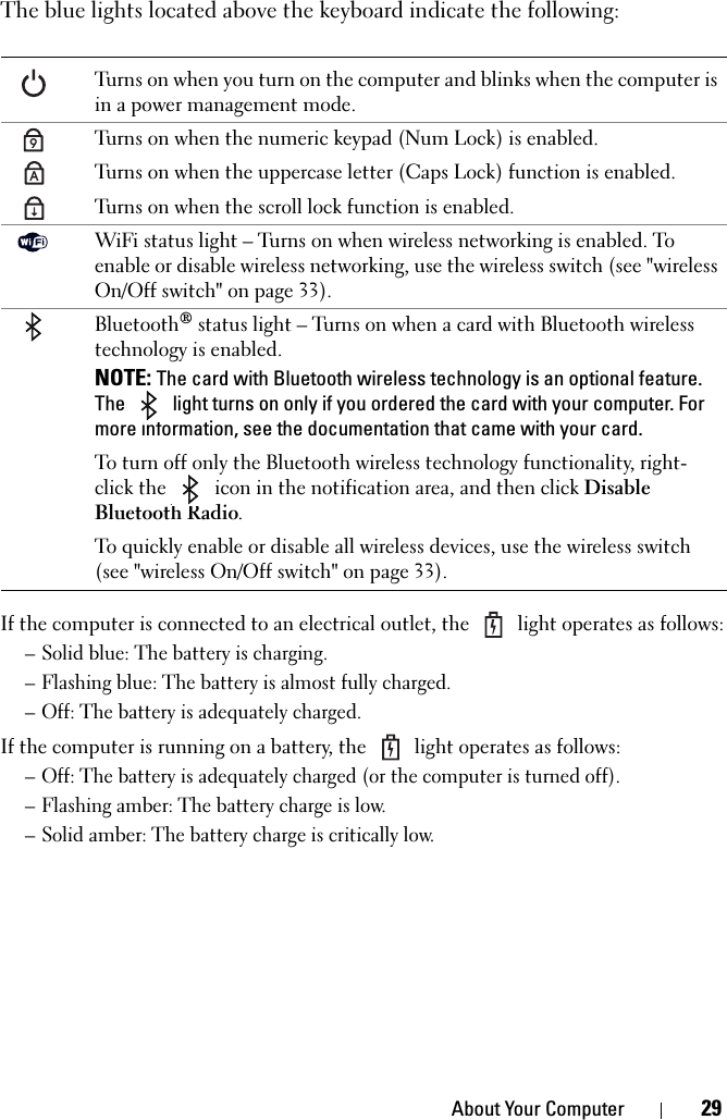 About Your Computer 29The blue lights located above the keyboard indicate the following:If the computer is connected to an electrical outlet, the   light operates as follows:– Solid blue: The battery is charging.– Flashing blue: The battery is almost fully charged.– Off: The battery is adequately charged.If the computer is running on a battery, the   light operates as follows:– Off: The battery is adequately charged (or the computer is turned off).– Flashing amber: The battery charge is low.– Solid amber: The battery charge is critically low.Turns on when you turn on the computer and blinks when the computer is in a power management mode.Turns on when the numeric keypad (Num Lock) is enabled.Turns on when the uppercase letter (Caps Lock) function is enabled.Turns on when the scroll lock function is enabled.WiFi status light – Turns on when wireless networking is enabled. To enable or disable wireless networking, use the wireless switch (see &quot;wireless On/Off switch&quot; on page 33).Bluetooth® status light – Turns on when a card with Bluetooth wireless technology is enabled. NOTE: The card with Bluetooth wireless technology is an optional feature. The   light turns on only if you ordered the card with your computer. For more information, see the documentation that came with your card.To turn off only the Bluetooth wireless technology functionality, right-click the   icon in the notification area, and then click Disable Bluetooth Radio.To quickly enable or disable all wireless devices, use the wireless switch (see &quot;wireless On/Off switch&quot; on page 33).9A