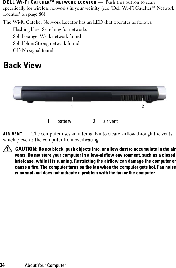 34 About Your ComputerDELL WI-FI CATCHER™ NETWORK LOCATOR —Push this button to scan specifically for wireless networks in your vicinity (see &quot;Dell Wi-Fi Catcher™ Network Locator&quot; on page 86).The Wi-Fi Catcher Network Locator has an LED that operates as follows:– Flashing blue: Searching for networks– Solid orange: Weak network found– Solid blue: Strong network found– Off: No signal foundBack ViewAIR VENT —The computer uses an internal fan to create airflow through the vents, which prevents the computer from overheating. CAUTION: Do not block, push objects into, or allow dust to accumulate in the air vents. Do not store your computer in a low-airflow environment, such as a closed briefcase, while it is running. Restricting the airflow can damage the computer or cause a fire.The computer turns on the fan when the computer gets hot. Fan noise is normal and does not indicate a problem with the fan or the computer.1 battery 2 air vent1 2