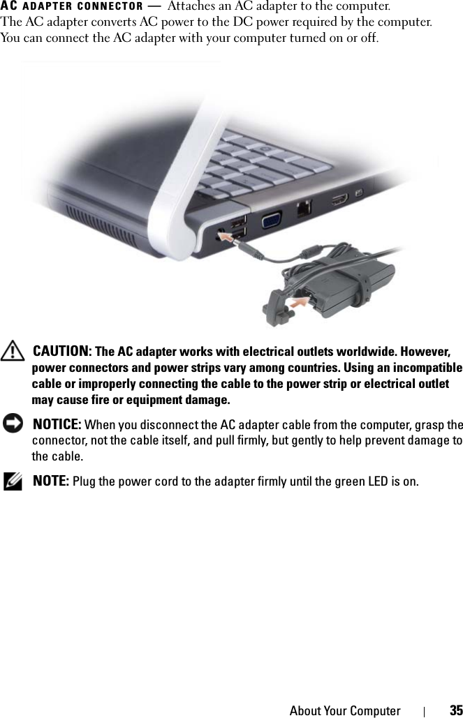 About Your Computer 35AC ADAPTER CONNECTOR —Attaches an AC adapter to the computer. The AC adapter converts AC power to the DC power required by the computer. You can connect the AC adapter with your computer turned on or off. CAUTION: The AC adapter works with electrical outlets worldwide. However, power connectors and power strips vary among countries. Using an incompatible cable or improperly connecting the cable to the power strip or electrical outlet may cause fire or equipment damage. NOTICE: When you disconnect the AC adapter cable from the computer, grasp the connector, not the cable itself, and pull firmly, but gently to help prevent damage to the cable. NOTE: Plug the power cord to the adapter firmly until the green LED is on.