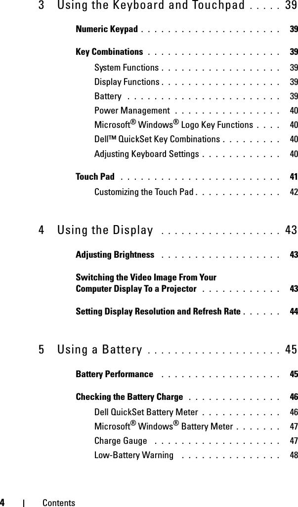 4Contents3 Using the Keyboard and Touchpad . . . . .  39Numeric Keypad . . . . . . . . . . . . . . . . . . . . .   39Key Combinations . . . . . . . . . . . . . . . . . . . .   39System Functions . . . . . . . . . . . . . . . . . .   39Display Functions . . . . . . . . . . . . . . . . . .   39Battery  . . . . . . . . . . . . . . . . . . . . . . .   39Power Management  . . . . . . . . . . . . . . . .   40Microsoft® Windows® Logo Key Functions . . . .   40Dell™ QuickSet Key Combinations . . . . . . . . .   40Adjusting Keyboard Settings . . . . . . . . . . . .   40Touch Pad  . . . . . . . . . . . . . . . . . . . . . . . .   41Customizing the Touch Pad . . . . . . . . . . . . .   424 Using the Display  . . . . . . . . . . . . . . . . . .  43Adjusting Brightness  . . . . . . . . . . . . . . . . . .   43Switching the Video Image From Your Computer Display To a Projector  . . . . . . . . . . . .   43Setting Display Resolution and Refresh Rate . . . . . .   445 Using a Battery  . . . . . . . . . . . . . . . . . . . .  45Battery Performance  . . . . . . . . . . . . . . . . . .   45Checking the Battery Charge  . . . . . . . . . . . . . .   46Dell QuickSet Battery Meter . . . . . . . . . . . .   46Microsoft® Windows® Battery Meter . . . . . . .   47Charge Gauge  . . . . . . . . . . . . . . . . . . .   47Low-Battery Warning  . . . . . . . . . . . . . . .   48