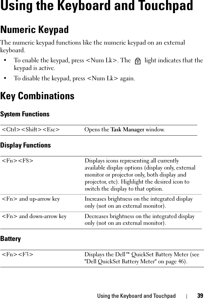 Using the Keyboard and Touchpad 39Using the Keyboard and TouchpadNumeric KeypadThe numeric keypad functions like the numeric keypad on an external keyboard. • To enable the keypad, press &lt;Num Lk&gt;. The   light indicates that the keypad is active.• To disable the keypad, press &lt;Num Lk&gt; again. Key CombinationsSystem FunctionsDisplay FunctionsBattery&lt;Ctrl&gt;&lt;Shift&gt;&lt;Esc&gt; Opens the Task Manager window.&lt;Fn&gt;&lt;F8&gt; Displays icons representing all currently available display options (display only, external monitor or projector only, both display and projector, etc). Highlight the desired icon to switch the display to that option.&lt;Fn&gt; and up-arrow key Increases brightness on the integrated display only (not on an external monitor).&lt;Fn&gt; and down-arrow key Decreases brightness on the integrated display only (not on an external monitor).&lt;Fn&gt;&lt;F3&gt; Displays the Dell™ QuickSet Battery Meter (see &quot;Dell QuickSet Battery Meter&quot; on page 46).9