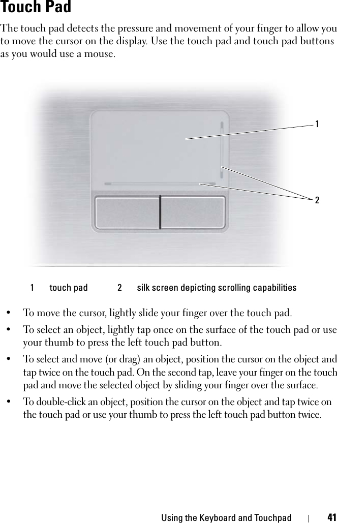 Using the Keyboard and Touchpad 41Touch PadThe touch pad detects the pressure and movement of your finger to allow you to move the cursor on the display. Use the touch pad and touch pad buttons as you would use a mouse.• To move the cursor, lightly slide your finger over the touch pad.• To select an object, lightly tap once on the surface of the touch pad or use your thumb to press the left touch pad button.• To select and move (or drag) an object, position the cursor on the object and tap twice on the touch pad. On the second tap, leave your finger on the touch pad and move the selected object by sliding your finger over the surface. • To double-click an object, position the cursor on the object and tap twice on the touch pad or use your thumb to press the left touch pad button twice.1 touch pad 2 silk screen depicting scrolling capabilities12