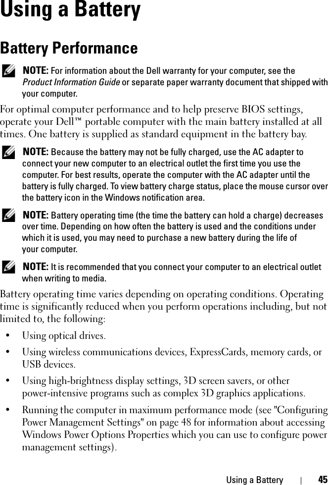 Using a Battery 45Using a BatteryBattery Performance NOTE: For information about the Dell warranty for your computer, see the Product Information Guide or separate paper warranty document that shipped with your computer.For optimal computer performance and to help preserve BIOS settings, operate your Dell™ portable computer with the main battery installed at all times. One battery is supplied as standard equipment in the battery bay. NOTE: Because the battery may not be fully charged, use the AC adapter to connect your new computer to an electrical outlet the first time you use the computer. For best results, operate the computer with the AC adapter until the battery is fully charged. To view battery charge status, place the mouse cursor over the battery icon in the Windows notification area. NOTE: Battery operating time (the time the battery can hold a charge) decreases over time. Depending on how often the battery is used and the conditions under which it is used, you may need to purchase a new battery during the life of your computer. NOTE: It is recommended that you connect your computer to an electrical outlet when writing to media.Battery operating time varies depending on operating conditions. Operating time is significantly reduced when you perform operations including, but not limited to, the following:• Using optical drives.• Using wireless communications devices, ExpressCards, memory cards, or USB devices.• Using high-brightness display settings, 3D screen savers, or other power-intensive programs such as complex 3D graphics applications.• Running the computer in maximum performance mode (see &quot;Configuring Power Management Settings&quot; on page 48 for information about accessing Windows Power Options Properties which you can use to configure power management settings).