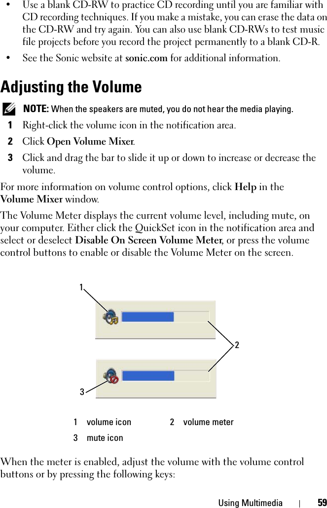 Using Multimedia 59• Use a blank CD-RW to practice CD recording until you are familiar with CD recording techniques. If you make a mistake, you can erase the data on the CD-RW and try again. You can also use blank CD-RWs to test music file projects before you record the project permanently to a blank CD-R.• See the Sonic website at sonic.com for additional information.Adjusting the Volume NOTE: When the speakers are muted, you do not hear the media playing.1Right-click the volume icon in the notification area.2Click Open Volume Mixer.3Click and drag the bar to slide it up or down to increase or decrease the volume.For more information on volume control options, click Help in the Volume Mixer window.The Volume Meter displays the current volume level, including mute, on your computer. Either click the QuickSet icon in the notification area and select or deselect Disable On Screen Volume Meter, or press the volume control buttons to enable or disable the Volume Meter on the screen.When the meter is enabled, adjust the volume with the volume control buttons or by pressing the following keys:1 volume icon 2 volume meter3 mute icon132