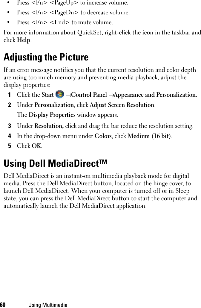 60 Using Multimedia• Press &lt;Fn&gt; &lt;PageUp&gt; to increase volume. • Press &lt;Fn&gt; &lt;PageDn&gt; to decrease volume.• Press &lt;Fn&gt; &lt;End&gt; to mute volume.For more information about QuickSet, right-click the icon in the taskbar and click Help.Adjusting the PictureIf an error message notifies you that the current resolution and color depth are using too much memory and preventing media playback, adjust the display properties:1Click the Start  → Control Panel → Appearance and Personalization.2Under Personalization, click Adjust Screen Resolution.The Display Properties window appears.3Under Resolution, click and drag the bar reduce the resolution setting.4In the drop-down menu under Colors, click Medium (16 bit).5Click OK.Using Dell MediaDirect™ Dell MediaDirect is an instant-on multimedia playback mode for digital media. Press the Dell MediaDirect button, located on the hinge cover, to launch Dell MediaDirect. When your computer is turned off or in Sleep state, you can press the Dell MediaDirect button to start the computer and automatically launch the Dell MediaDirect application. 