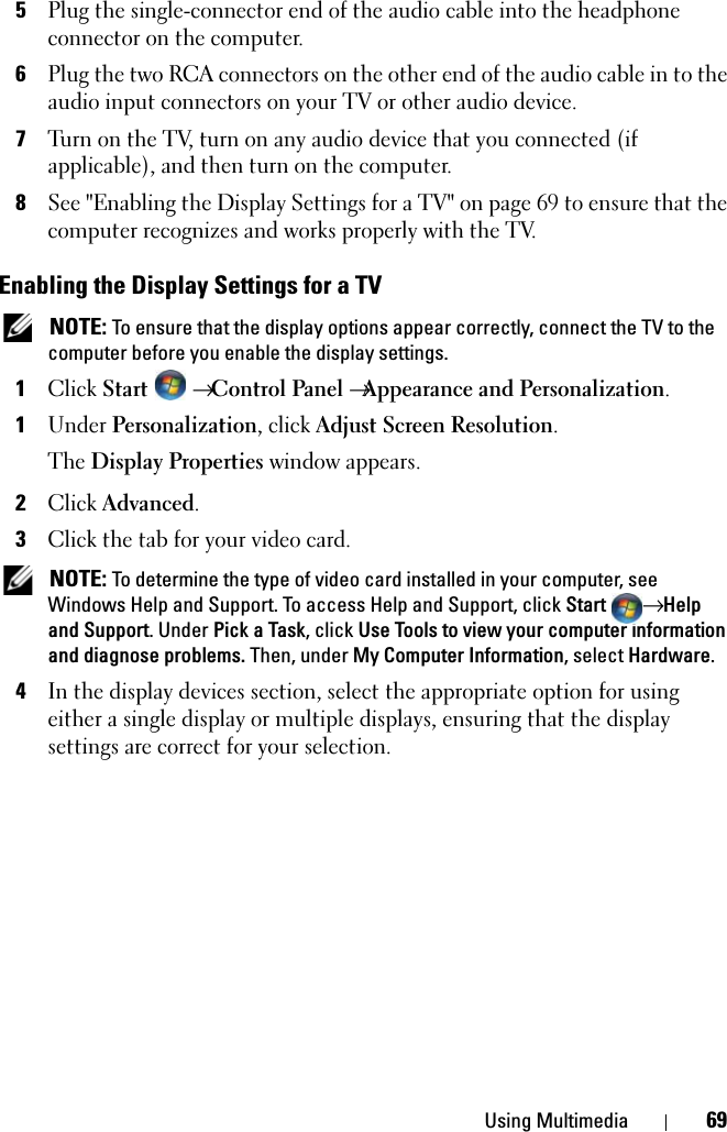 Using Multimedia 695Plug the single-connector end of the audio cable into the headphone connector on the computer. 6Plug the two RCA connectors on the other end of the audio cable in to the audio input connectors on your TV or other audio device.7Turn on the TV, turn on any audio device that you connected (if applicable), and then turn on the computer.8See &quot;Enabling the Display Settings for a TV&quot; on page 69 to ensure that the computer recognizes and works properly with the TV.Enabling the Display Settings for a TV NOTE: To ensure that the display options appear correctly, connect the TV to the computer before you enable the display settings.1Click Start  → Control Panel →Appearance and Personalization.1Under Personalization, click Adjust Screen Resolution.The Display Properties window appears.2Click Advanced.3Click the tab for your video card. NOTE: To determine the type of video card installed in your computer, see Windows Help and Support. To access Help and Support, click Start → Help and Support. Under Pick a Task, click Use Tools to view your computer information and diagnose problems. Then, under My Computer Information, select Hardware. 4In the display devices section, select the appropriate option for using either a single display or multiple displays, ensuring that the display settings are correct for your selection.