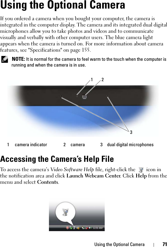 Using the Optional Camera 71Using the Optional CameraIf you ordered a camera when you bought your computer, the camera is integrated in the computer display. The camera and its integrated dual digital microphones allow you to take photos and videos and to communicate visually and verbally with other computer users. The blue camera light appears when the camera is turned on. For more information about camera features, see &quot;Specifications&quot; on page 155.  NOTE: It is normal for the camera to feel warm to the touch when the computer is running and when the camera is in use.Accessing the Camera’s Help FileTo access the camera’s Video Software Help file, right-click the  icon in the notification area and click Launch Webcam Center. Click Help from the menu and select Contents.1 camera indicator 2 camera 3 dual digital microphones213