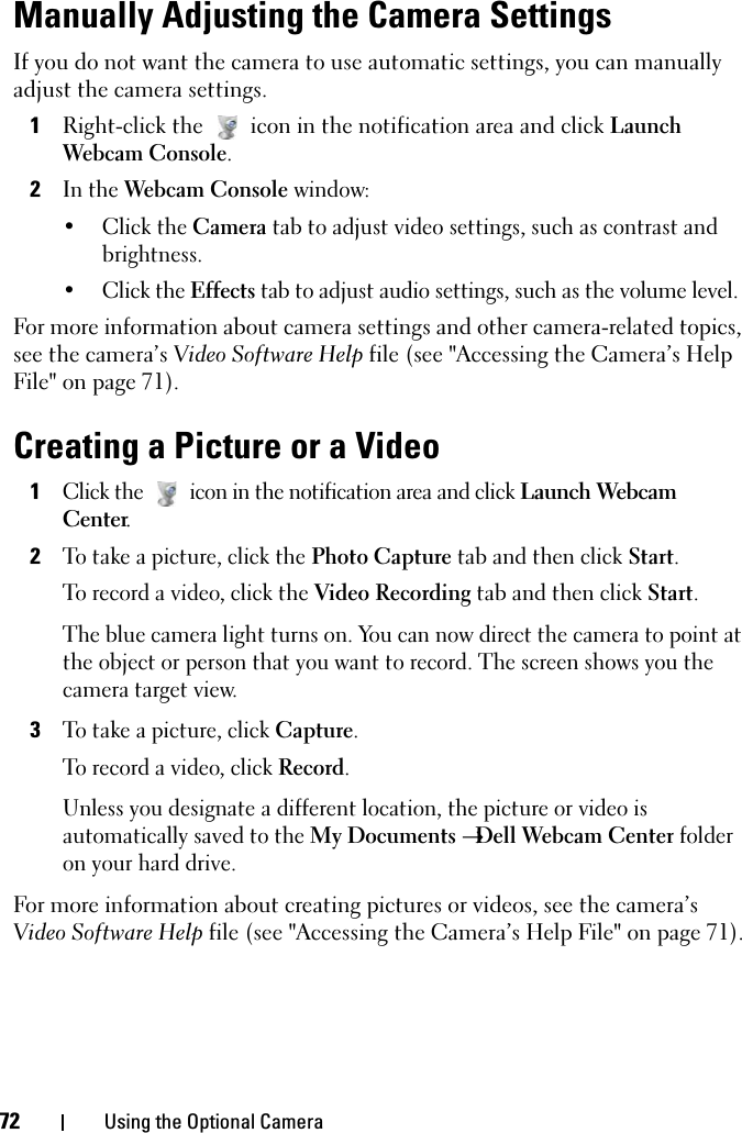 72 Using the Optional CameraManually Adjusting the Camera SettingsIf you do not want the camera to use automatic settings, you can manually adjust the camera settings.1Right-click the  icon in the notification area and click Launch Webcam Console.2In the Webcam Console window:• Click the Camera tab to adjust video settings, such as contrast and brightness.•Click the Effects tab to adjust audio settings, such as the volume level.For more information about camera settings and other camera-related topics, see the camera’s Video Software Help file (see &quot;Accessing the Camera’s Help File&quot; on page 71).Creating a Picture or a Video1Click the  icon in the notification area and click Launch Webcam Center.2To take a picture, click the Photo Capture tab and then click Start.To record a video, click the Video Recording tab and then click Start.The blue camera light turns on. You can now direct the camera to point at the object or person that you want to record. The screen shows you the camera target view.3To take a picture, click Capture.To record a video, click Record. Unless you designate a different location, the picture or video is automatically saved to the My Documents →Dell Webcam Center folder on your hard drive. For more information about creating pictures or videos, see the camera’s Video Software Help file (see &quot;Accessing the Camera’s Help File&quot; on page 71).