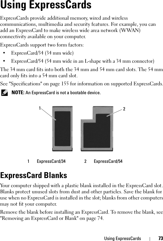 Using ExpressCards 73Using ExpressCardsExpressCards provide additional memory, wired and wireless communications, multimedia and security features. For example, you can add an ExpressCard to make wireless wide area network (WWAN) connectivity available on your computer.ExpressCards support two form factors:• ExpressCard/34 (34 mm wide)• ExpressCard/54 (54 mm wide in an L-shape with a 34 mm connector)The 34 mm card fits into both the 34 mm and 54 mm card slots. The 54 mm card only fits into a 54 mm card slot.See &quot;Specifications&quot; on page 155 for information on supported ExpressCards. NOTE: An ExpressCard is not a bootable device.ExpressCard BlanksYour computer shipped with a plastic blank installed in the ExpressCard slot. Blanks protect unused slots from dust and other particles. Save the blank for use when no ExpressCard is installed in the slot; blanks from other computers may not fit your computer.Remove the blank before installing an ExpressCard. To remove the blank, see &quot;Removing an ExpressCard or Blank&quot; on page 74.1 ExpressCard/34 2 ExpressCard/5412