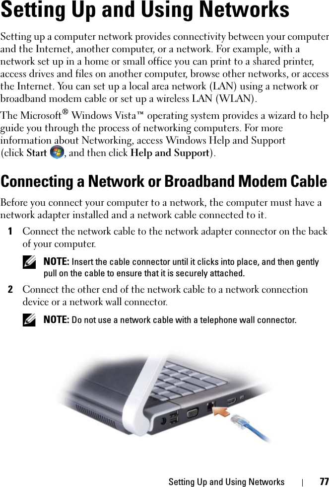 Setting Up and Using Networks 77Setting Up and Using NetworksSetting up a computer network provides connectivity between your computer and the Internet, another computer, or a network. For example, with a network set up in a home or small office you can print to a shared printer, access drives and files on another computer, browse other networks, or access the Internet. You can set up a local area network (LAN) using a network or broadband modem cable or set up a wireless LAN (WLAN). The Microsoft® Windows Vista™ operating system provides a wizard to help guide you through the process of networking computers. For more information about Networking, access Windows Help and Support (clickStart , and then click Help and Support).Connecting a Network or Broadband Modem CableBefore you connect your computer to a network, the computer must have a network adapter installed and a network cable connected to it.1Connect the network cable to the network adapter connector on the back of your computer. NOTE: Insert the cable connector until it clicks into place, and then gently pull on the cable to ensure that it is securely attached.2Connect the other end of the network cable to a network connection device or a network wall connector. NOTE: Do not use a network cable with a telephone wall connector.