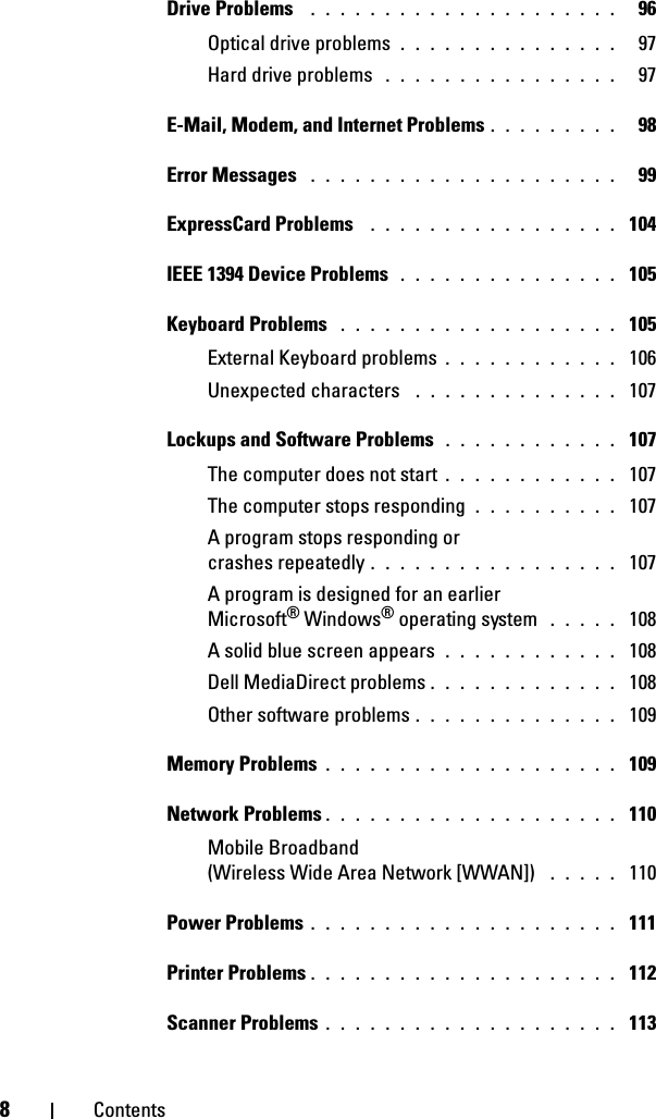 8ContentsDrive Problems  . . . . . . . . . . . . . . . . . . . . .   96Optical drive problems . . . . . . . . . . . . . . .   97Hard drive problems  . . . . . . . . . . . . . . . .   97E-Mail, Modem, and Internet Problems . . . . . . . . .   98Error Messages  . . . . . . . . . . . . . . . . . . . . .   99ExpressCard Problems  . . . . . . . . . . . . . . . . .  104IEEE 1394 Device Problems  . . . . . . . . . . . . . . .  105Keyboard Problems  . . . . . . . . . . . . . . . . . . .  105External Keyboard problems . . . . . . . . . . . .  106Unexpected characters  . . . . . . . . . . . . . .  107Lockups and Software Problems  . . . . . . . . . . . .  107The computer does not start . . . . . . . . . . . .  107The computer stops responding . . . . . . . . . .  107A program stops responding or crashes repeatedly . . . . . . . . . . . . . . . . .  107A program is designed for an earlier Microsoft® Windows® operating system  . . . . .  108A solid blue screen appears . . . . . . . . . . . .  108Dell MediaDirect problems . . . . . . . . . . . . .  108Other software problems . . . . . . . . . . . . . .  109Memory Problems . . . . . . . . . . . . . . . . . . . .  109Network Problems . . . . . . . . . . . . . . . . . . . .  110Mobile Broadband (Wireless Wide Area Network [WWAN])  . . . . .  110Power Problems . . . . . . . . . . . . . . . . . . . . .  111Printer Problems . . . . . . . . . . . . . . . . . . . . .  112Scanner Problems . . . . . . . . . . . . . . . . . . . .  113