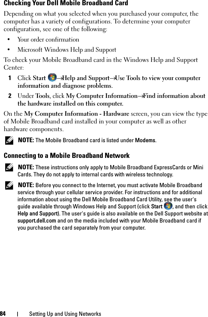 84 Setting Up and Using NetworksChecking Your Dell Mobile Broadband CardDepending on what you selected when you purchased your computer, the computer has a variety of configurations. To determine your computer configuration, see one of the following:• Your order confirmation• Microsoft Windows Help and Support To check your Mobile Broadband card in the Windows Help and Support Center:1Click Start  → Help and Support→ Use Tools to view your computer information and diagnose problems.2Under Tools, click My Computer Information→ Find information about the hardware installed on this computer.On the My Computer Information - Hardware screen, you can view the type of Mobile Broadband card installed in your computer as well as other hardware components. NOTE: The Mobile Broadband card is listed under Modems.Connecting to a Mobile Broadband Network NOTE: These instructions only apply to Mobile Broadband ExpressCards or Mini Cards. They do not apply to internal cards with wireless technology. NOTE: Before you connect to the Internet, you must activate Mobile Broadband service through your cellular service provider. For instructions and for additional information about using the Dell Mobile Broadband Card Utility, see the user&apos;s guide available through Windows Help and Support (click Start  , and then click Help and Support). The user&apos;s guide is also available on the Dell Support website at support.dell.com and on the media included with your Mobile Broadband card if you purchased the card separately from your computer.