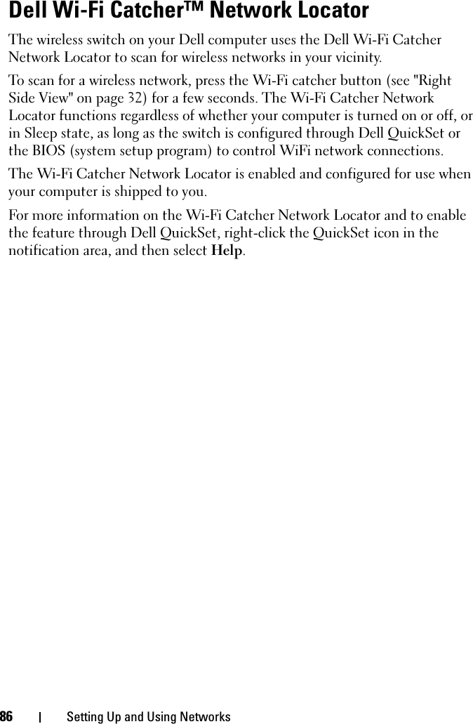 86 Setting Up and Using NetworksDell Wi-Fi Catcher™ Network LocatorThe wireless switch on your Dell computer uses the Dell Wi-Fi Catcher Network Locator to scan for wireless networks in your vicinity. To scan for a wireless network, press the Wi-Fi catcher button (see &quot;Right Side View&quot; on page 32) for a few seconds. The Wi-Fi Catcher Network Locator functions regardless of whether your computer is turned on or off, or in Sleep state, as long as the switch is configured through Dell QuickSet or the BIOS (system setup program) to control WiFi network connections. The Wi-Fi Catcher Network Locator is enabled and configured for use when your computer is shipped to you.For more information on the Wi-Fi Catcher Network Locator and to enable the feature through Dell QuickSet, right-click the QuickSet icon in the notification area, and then select Help.